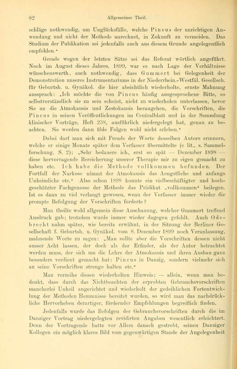 schlage nothwendig, um Unglücksfälle, welche Pincus der unrichtigen An- wendung und nicht der Methode anrechnet, in Zukunft zu vermeiden. Das Studium der Publikation sei jedenfalls auch aus diesem Grunde angelegentlich empfohlen. Gerade wegen der letzten Sätze sei das Referat wörtlich angeführt. Noch im August dieses Jahres, 1899, war es nach Lage der Verhältnisse wünschenswerth, auch nothwendig, dass Gummert bei Gelegenheit der Demonstration unseres Instrumentariums in der Niederrhein.-Westfäl. Gesellsch. für Geburtsh. u. Gynäkol. die hier absichtlich wiederholte, ernste Mahnung aussprach: „Ich möchte die von Pincus häufig ausgesprochene Bitte, so selbstverständlich sie zu sein scheint, nicht zu wiederholen unterlassen, bevor Sie an die Atmokausis und Zestokausis herangehen, die Vorschriften, die Pincus in seinen Veröffentlichungen im Centralblatt und in der Sammlung klinischer Vorträge, Heft 238, ausführlich niedergelegt hat, genau zu be- achten. Sie werden dann üble Folgen wohl nicht erleben. Dabei darf man sich mit Freude der Worte desselben Autors erinnern, welche er einige Monate später dem Verfasser übermittelte (e lit., s. Sammel- forschung, S. 2): „Sehr bedauere ich, erst so spät — Dezember 1898 — diese hervorragende Bereicherung unserer Therapie mir zu eigen gemacht zu haben etc. Ich habe die Methode vollkommen befunden. Der Fortfall der Narkose nimmt der Atmokausis das Aengstliche und anfangs Unheimliche etc. Also schon 1898 konnte ein vielbeschäftigter und hoch- geschätzter Fachgenosse der Methode das Prädikat „vollkommen beilegen. Ist es dann zu viel verlangt gewesen, wenn der Verfasser immer wieder die prompte Befolgung der Vorschriften forderte ? Man theilte wohl allgemein diese Anschauung, welcher Gummert treffend Ausdruck gab; trotzdem wurde immer wieder dagegen gefehlt. Auch Ode- b recht nahm später, wie bereits erwähnt, in der Sitzung der Berliner Ge- sellschaft f. Geburtsh. u. Gynäkol. vom 8. Dezember 1899 noch Veranlassung, mahnende Worte zu sagen: „Man sollte aber die Vorschriften dessen nicht ausser Acht lassen, der doch als der Erfinder, als der Autor betrachtet werden muss, der sich um die Lehre der Atmokausis und ihren Ausbau ganz besonders verdient gemacht hat: Pincus in Danzig, sondern vielmehr sich an seine Vorschriften strenge halten etc. Man verzeihe diesen wiederholten Hinweis; — allein, wrenn man be- denkt, dass durch das Nichtbeachten der erprobten Gebrauchsvorschriften mancherlei Unheil angerichtet und wiederholt der gedeihlichen Fortentwick- lung der Methoden Hemmnisse bereitet wurden, so wird man das nachdrück- liche Hervorheben derartiger, fördernder Empfehlungen begreiflich finden. Jedenfalls wurde das Befolgen der Gebrauchsvorschriften durch die im Danziger Vortrag niedergelegten revidirten Angaben wesentlich erleichtert. Denn der Vortragende hatte vor Allem danach gestrebt, seinen Danziger Kollegen ein möglich klares Bild vom gegenwärtigen Stande der Angelegenheit