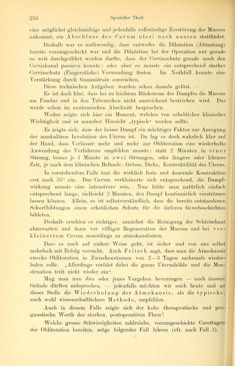 eine möglichst gieichmäfsige und jedenfalls vollständige Zerstörung der Mucosa ankommt, ein Abschluss des Cavum uteri nach aussen stattfindet. Deshalb war es noth.wen.dig, class entweder die Dilatation (Abtastung) bereits vorausgeschickt war und die Dilatation bei der Operation nur gerade so weit durchgeführt werden durfte, dass der Cervixschutz gerade noch den Cervixkanal passiren konnte; oder aber es musste ein entsprechend starker Cervixschutz (Fingerstärke) Verwendung finden. Im Nothfall konnte eine Verstärkung durch Gummidrain ausreichen. Diese technischen Aufgaben wurden schon damals gelöst. — Es ist doch klar, dass bei zu leichtem Rückstrom des Dampfes die Mucosa =am Fundus und in den Tubenecken nicht ausreichend bestrichen wird. Das wurde schon im anatomischen Abschnitt besprochen. Weiter zeigte sich hier ein Moment, welches von erheblicher klinischer Wichtigkeit und in mancher Hinsicht „typisch werden sollte. Es zeigte sich, dass der heisse Dampf ein mächtiger Faktor zur Anregung der muskulären Involution des Uterus ist. Da lag es doch wahrlich klar auf der Hand, dass Verfasser mehr und mehr zur Obliteration eine wiederholte Anwendung des Verfahrens empfehlen musste: statt 2 Minuten in einer Sitzung, besser je 1 Minute in zwei Sitzungen, oder längere oder kürzere Zeit, je nach dem klinischen Befunde: Grösse, Dicke, Kontraktilität des Uterus. In vorstehendem Falle trat die wirklich feste und dauernde Kontraktion erst nach 35 ein. Das Cavum verkleinerte sich entsprechend, die Dampf- wirkung musste eine intensivere sein. Nun hätte man natürlich einfach entsprechend lange, vielleicht 2 Minuten, den Dampf kontinuirlich einströmen lassen können. Allein, es ist selbstverständlich, dass die bereits entstandenen Schorfbildungen einen erheblichen Schutz für die tieferen Gewebsschichten bildeten. Deshalb erschien es richtiger, zunächst die Reinigung der Schleimhaut -abzuwarten und dann vor völliger Regeneration der Mucosa und bei ver- kleinertem Cavum neuerdings zu atmokaustisiren. Dass es auch auf andere Weise geht, ist sicher und von uns selbst mehrfach mit Erfolg versucht. Auch Fritsch sagt, dass man die Atmokausis zwecks Obliteration in Zwischenräumen von 2—3 Tagen mehrmals wieder- holen solle. „Allerdings verödet dabei die ganze Uterushöhle und die Men- struation tritt nicht wieder ein. Mag man nun dies oder jenes Vorgehen bevorzugen — auch äussere Gründe dürften mitsprechen, — jedenfalls möchten wir auch heute und an dieser Stelle die Wiederholung der Atmokausis, als die typische, auch wohl wissenschaftlichere Methode, empfehlen. Auch in diesem Falle zeigte sich der hohe therapeutische und pro- gnostische Werth des starken, postoperativen Fluor! Welche grosse Schwierigkeiten zahlreiche, vorausgeschickte Curettagen der Obliteration bereiten, möge folgender Fall lehren (cfr. auch Fall 3).