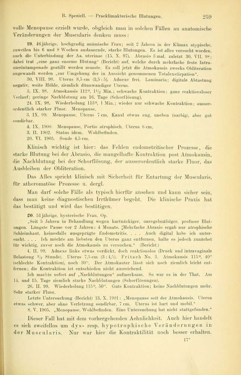 volle Menopause erzielt wurde, obgleich man in solchen Fällen an anatomische Veränderungen der Muscularis denken muss : 19. 46jährige, hochgradig anämische Frau; seit 2 Jahren in der Klimax atypische, zuweilen bis 6 und 8 Wochen andauernde, starke Blutungen. Es ist alles versucht worden, auch die Unterbindung der Aa. uterinae (15. X. 97). Abrasio 3 mal, zuletzt 30. VII. 98; dabei trat „eine ganz enorme Blutung (Bericht) auf, welche durch mehrfache feste Intra- uterintamponade gestillt werden musste. Es soll jetzt die Atmokausis zwecks Obliteration angewandt werden „zur Umgehung der in Aussicht genommenen Totalexstirpation. 30. VIII. 98. Uterus 8,5 cm (3,5:5). Adnexe frei. Laminaria; digitale Abtastung negativ, weite Höhle, ziemlich dünnwandiger Uterus. 3. IX. 98. Atmokausis 1120, ii/2 Min.; schwache Kontraktion; ganz reaktionsloser Verlauf; geringe Nachblutung am 16. Tage (Schorflösung). 24. IX. 98. Wiederholung 113°, 1 Min.; wieder nur schwache Kontraktion; ausser- ordentlich starker Fluor. Menopause. 3. IX. 99. Menopause, Uterus 7 cm, Kanal etwas eng, uneben (narbig), aber gut sondirbar. 4. IX. 1900. Menopause, Portio atrophisch, Uterus 6 cm. 3. IL 1902. Status idem. Wohlbefinden. 20. VI. 1905. Sonde 4,5 cm. Klinisch wichtig ist hier: das Fehlen endometritischer Prozesse, die starke Blutung bei der Abrasio, die mangelhafte Kontraktion post Atmokausin, die Nachblutung bei der Schorflösung, der ausserordentlich starke Fluor, das Ausbleiben der Obliteration. Das Alles spricht klinisch mit Sicherheit für Entartung der Muscularis, für atheromatöse Prozesse u. dergl. Man darf solche Fälle als typisch hierfür ansehen und kann sicher sein, dass man keine diagnostischen Irrthümer begeht. Die klinische Praxis hat das bestätigt und wird das bestätigen. 20. 51jährige, hysterische Frau. Op. „Seit 5 Jahren in Behandlung wegen hartnäckiger, unregelmäfsiger, profuser Blut- ungen. Längste Pause vor 2 Jahren: 4 Monate. ^Mehrfache Abrasio ergab nur atrophische Schleimhaut, keinesfalls ausgeprägte Endometritis. . . . Auch digital habe ich unter- sucht. . . . Ich möchte am liebsten den Uterus ganz entfernen, halte es jedoch zunächst für wichtig, zuvor noch die Atmokausis zu versuchen. (Bericht.) 4. IL 99. Adnexe links etwas verdickt, doch reaktionslos (Druck und intravaginale Belastung 1jo Stunde). Uterus 7,5 cm (3:4,5). Fritsch No. 3. Atmokausis 115°, 40 (schlechte Kontraktion), noch 30. Der Atmokauter lässt sich noch ziemlich leicht ent- fernen; die Kontraktion ist entschieden nicht ausreichend. Ich machte sofort auf „Nachblutungen aufmerksam. So war es in der That. Am 14. und 15. Tage ziemlich starke Nachblutungen (Schorflösungen). 26. IL 99. Wiederholung 115°, 50. Gute Kontraktion; keine Nachblutungen mehr. Sehr starker Fluor. Letzte Untersuchung (Bericht) 13. X. 1901: „Menopause seit der Atmokausis. Uterus etwas schwer, aber ohne Verletzung sondirbar, 7 cm. Uterus ist hart und mobil. 8. V. 1905. „Menopause, Wohlbefinden. Eine Untersuchung hat nicht stattgefunden. Dieser Fall hat mit dem vorhergehenden Aehnlichkeit. Auch hier handelt es sich zweifellos um dys- resp. hypotrophische Veränderungen in der Muscularis. Nur war hier die Kontraktilität noch besser erhalten. 17*