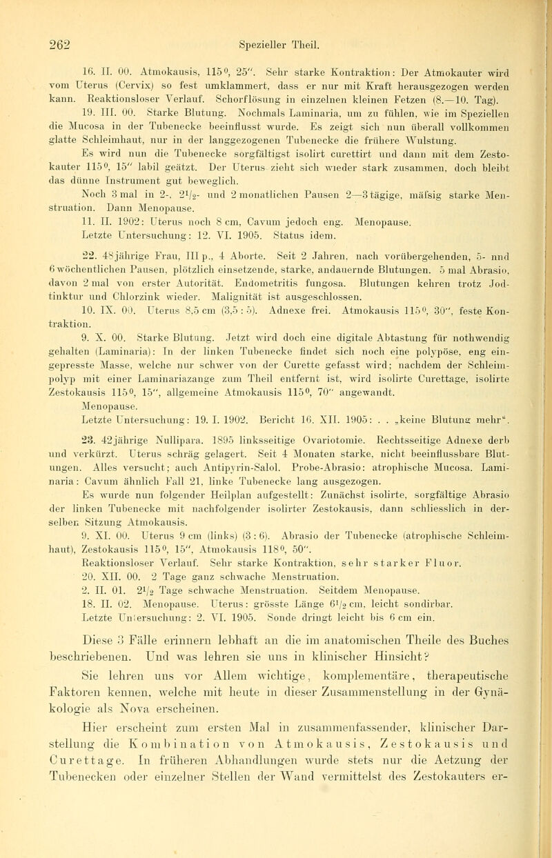 16. IL 00. Atmokausis, 115°, 25. Sehr starke Kontraktion: Der Atmokauter wird vom Uterus (Cervix) so fest umklammert, dass er nur mit Kraft herausgezogen werden kann. Reaktionsloser Verlauf. Schorflösung in einzelnen kleinen Fetzen (8.—10. Tag). 19. III. 00. Starke Blutung. Nochmals Laminaria, um zu fühlen, wie im Speziellen die Mucosa in der Tuhenecke beeinflusst wurde. Es zeigt sich nun überall vollkommen glatte Schleimhaut, nur in der langgezogenen Tubenecke die frühere Wulstung. Es wird nun die Tubenecke sorgfältigst isolirt curettirt und dann mit dem Zesto- kauter 115°, 15 labil geätzt. Der Uterus-zieht sich wieder stark zusammen, doch bleibt das dünne Instrument gut beweglich. Noch 3 mal in 2-, 2*/2- und 2 monatlichen Pausen 2—3tägige, mäfsig starke Men- struation. Dann Menopause. 11. IL 1902: Uterus noch 8 cm, Cavum jedoch eng. Menopause. Letzte Untersuchung: 12. VI. 1905. Status idem. 22. 48jährige Frau, III p., 4 Aborte. Seit 2 Jahren, nach vorübergehenden, 5- nnd 6 wöchentlichen Pausen, plötzlich einsetzende, starke, andauernde Blutungen. 5 mal Abrasio. davon 2 mal von erster Autorität. Endometritis fungosa. Blutungen kehren trotz Jod- tinktur und Chlorzink wieder. Malignität ist ausgeschlossen. 10. IX. 00. Uterus 8,5 cm (3,5:5). Adnexe frei. Atmokausis 115 0, 30, feste Kon- traktion. 9. X. 00. Starke Blutung. Jetzt wird doch eine digitale Abtastung für nothwendig gehalten (Laminaria): In der linken Tubenecke findet sich noch eine polypöse, eng ein- gepresste Masse, welche nur schwer von der Curette gefasst wird; nachdem der Schleim- polyp mit einer Laminariazange zum Theil entfernt ist, wird isoirrte Curettage, isolirte Zestokausis 115°, 15, allgemeine Atmokausis 115°, 70 angewandt. Menopause. Letzte Untersuchung: 19.1.1902. Bericht 16. XII. 1905: . . „keine Blutuns mehr. 23. 42jährige Nullipara. 1895 linksseitige Ovariotomie. Rechtsseitige Adnexe derb und verkürzt. Uterus schräg gelagert. Seit 4 Monaten starke, nicht beeinflussbare Blut- ungen. Alles versucht; auch Antipyrin-Salol. Probe-Abrasio: atrophische Mucosa. Lami- naria: Cavum ähnlich Fall 21, linke Tubenecke lang ausgezogen. Es wurde nun folgender Heilplan aufgestellt: Zunächst isolirte, sorgfältige Abrasio der linken Tubenecke mit nachfolgender isolirter Zestokausis, dann schliesslich in der- selben Sitzung Atmokausis. 9. XL 00. Uterus 9 cm (links) (3 : 6). Abrasio der Tubenecke (atrophische Schleim- haut), Zestokausis 115°, 15, Atmokausis 1180, 50. Reaktionsloser Verlauf. Sehr starke Kontraktion, sehr starker Fluor. 20. XII. 00. 2 Tage ganz schwache Menstruation. 2. IL 01. 21/2 Tage schwache Menstruation. Seitdem Menopause. 18. IL 02. Menopause. Uterus: grösste Länge ö1^ cm, leicht sondirbar. Letzte Uniersuchung: 2. VI. 1905. Sonde dringt leicht bis 6 cm ein. Diese 3 Fälle erinnern lebhaft an die im anatomischen Theile des Buches beschriebenen. Und was lehren sie uns in klinischer Hinsicht? Sie lehren uns vor Allem wichtige, komplementäre, therapeutische Faktoren kennen, welche mit heute in dieser Zusammenstellung in der Gynä- kologie als Nova erscheinen. Hier erscheint zum ersten Mal in zusammenfassender, klinischer Dar- stellung die Kombination von Atmokausis, Zestokausis und Curettage. In früheren Abhandlungen wurde stets nur die Aetzung der Tubenecken oder einzelner Stellen der Wand vermittelst des Zestokauters er-