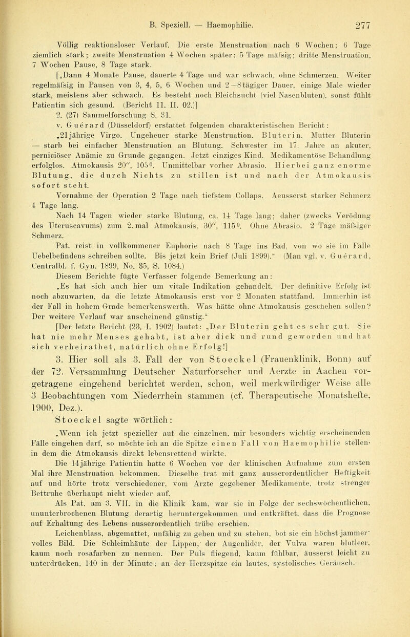Völlig reaktionsloser Verlauf. Die erste Menstruation nach 6 Wochen; 6 Tage ziemlich stark; zweite Menstruation 4 Wochen später: 5 Tage mäfsig; dritte Menstruation, 7 Wochen Pause, 8 Tage stark. [„Dann 4 Monate Pause, dauerte 4 Tage und war schwach, ohne Schmerzen. Weiter regelmäfsig in Pausen von 3, 4, 5, 6 Wochen und 2—Stägiger Dauer, einige Male wieder stark, meistens aher schwach. Es besteht noch Bleichsucht (viel Nasenhluten), sonst fühlt Patientin sich gesund. (Bericht 11. IL 02.)] 2. (27) Sammelforschung S. 31. v. Guerard (Düsseldorf) erstattet folgenden charakteristischen Bericht: „21jährige Virgo. Ungeheuer starke Menstruation. Blut er in. Mutter Bluterin — starb bei einfacher Menstruation an Blutung. Schwester im 17. Jahre an akuter, perniciöser Anämie zu Grunde gegangen. Jetzt einziges Kind. Medikamentöse Behandlung- erfolglos. Atmokausis 20, 105°. Unmittelbar vorher Abrasio. Hierbei ganz enorme Blutung, die durch Nichts zu stillen ist und nach der Atmokausis sofort steht. Vornahme der Operation 2 Tage nach tiefstem Collaps. Aeusserst starker Schmerz 4 Tage lang. Nach 14 Tagen wieder starke Blutung, ca. 14 Tage lang; daher (zwecks Verödung des Uteruscavums) zum 2. mal Atmokausis, 80, 115°. Ohne Abrasio. 2 Tage mäl'siger Schmerz. Pat. reist in vollkommener Euphorie nach 8 Tage ins Bad, von wo sie im Falle Uebelbefindens schreiben sollte. Bis jetzt kein Brief (Juli 1899). (Man vgl. v. Guerard, Centralbl. f. Gyn. 1899, No. 35, S. 1084.) Diesem Berichte fügte Verfasser folgende Bemerkung an: „Es hat sich auch hier um vitale Indikation gehandelt. Der definitive Erfolg ist noch abzuwarten, da die letzte Atmokausis erst vor 2 Monaten stattfand. Immerhin ist der Fall in hohem Grade bemerkenswert!]. Was hätte ohne Atmokausis geschehen sollen? Der weitere Verlauf war anscheinend günstig. [Der letzte Bericht (23. I. 1902) lautet: „Der B1 uterin geht es sehr gut, Sie hat nie mehr Menses gehabt, ist aber dick und rund geworden und hat sich verheirath et, natürlich ohne Erfolg!] 3. Hier soll als 3. Fall der von Stoeckel (Frauenklinik, Bonn) auf der 72. Versammlung Deutscher Naturforscher und Aerzte in Aachen vor- getragene eingehend berichtet werden, schon, weil merkwürdiger Weise alle 3 Beobachtungen vom Niederrhein stammen (cf. Therapeutische Monatshefte, 1900, Dez.). Stoeckel sagte wörtlich: „Wenn ich jetzt spezieller auf die einzelnen, mir besonders wichtig erscheinenden Fälle eingehen darf, so möchte ich an die Spitze einen Fall von Haemophilie stellen- in dem die Atmokausis direkt lebensrettend wirkte. Die 14jährige Patientin hatte 6 Wochen vor der klinischen Aufnahme zum ersten Mal ihre Menstruation bekommen. Dieselbe trat mit ganz ausserordentlicher Heftigkeit auf und hörte trotz verschiedener, vom Arzte gegebener Medikamente, trotz strenger Bettruhe überhaupt nicht wieder auf. Als Pat. am 3. VII. in die Klinik kam, war sie in Folge der sechswöchentlichen, ununterbrochenen Blutung derartig heruntergekommen und entkräftet, dass die Prognose auf Erhaltung des Lebens ausserordentlich trübe erschien. Leichenblass, abgemattet, unfähig zu gehen und zu stehen, bot sie ein höchst Jammer volles Bild. Die Schleimhäute der Lippen,' der Augenlider, der Vulva waren blutleer, kaum noch rosafarben zu nennen. Der Puls fliegend, kaum fühlbar, äusserst leicht zu unterdrücken, 140 in der Minute; an der Herzspitze ein lautes, systolisches Geräusch.