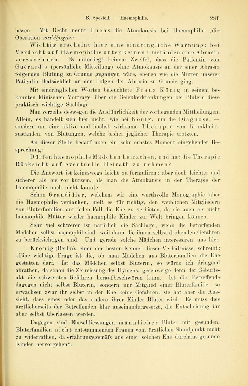 lassen. Mit Kecht nennt Fuchs die Atmokausis bei Haemophilie „die- Operation KaT£go%r']V.u Wichtig erscheint hier eine eindringliche Warnung: bei Verdacht auf Haemophilie unter keinen Umständen eine Abrasio vorzunehmen. Es unterliegt keinem Zweifel, dass die Patientin von Guerard's (persönliche Mitteilung) ohne Atmokausis an der einer Abrasio folgenden Blutung zu Grunde gegangen wäre, ebenso wie die Mutter unserer Patientin thatsächlich an den Folgen der Abrasio zu Grunde ging. Mit eindringlichen Worten beleuchtete Franz König in seinem be- kannten klinischen Vortrage über die Gelenkerkrankungen bei Blutern diese praktisch wichtige Sachlage Man verzeihe deswegen die Ausführlichkeit der vorliegenden Mittheilungen. Allein, es handelt sich hier nicht, wie bei König, um die Diagnose, — sondern um eine aktive und höchst wirksame Therapie von Krankheits- zuständen, von Blutungen, welche bisher jeglicher Therapie trotzten. An dieser Stelle bedarf noch ein sehr ernstes Moment eingehender Be- sprechung : Dürfen haemophile Mädchen heirathen, und hat die Therapie Rücksicht auf eventuelle Heirath zu nehmen? Die Antwort ist keineswegs leicht zu formuliren; aber doch leichter und sicherer als bis vor kurzem, als man die Atmokausis in der Therapie der Haemophilie noch nicht kannte. Schon Grandidier, welchem wir eine werthvolle Monographie über die Haemophilie verdanken, hielt es für richtig, den weiblichen Mitgliedern von Bluterfamilien auf jeden Fall die Ehe zu verbieten, da sie auch als nicht haemophile Mütter wieder haemophile Kinder zur Welt bringen können. Sehr viel schwerer ist natürlich die Sachlage, wenn die betreffenden Mädchen selbst haemophil sind, weil dann die ihnen selbst drohenden Gefahren zu berücksichtigen sind. Und gerade solche Mädchen interessiren uns hier^ Kr ö nig (Berlin), einer der besten Kenner dieser Verhältnisse, schreibt: „Eine wichtige Frage ist die, ob man Mädchen aus Bluterfamilien die Ehe gestatten darf. Ist das Mädchen selbst Bluterin, so würde ich dringend abrathen, da schon die Zerreissung des Hymens, geschweige denn der Geburts- akt die schwersten Gefahren heraufbeschwören kann. Ist die Betreffende dagegen nicht selbst Bluterin, sondern nur Mitglied einer Bluterfamilie, so erwachsen zwar ihr selbst in der Ehe keine Gefahren; sie hat aber die Aus- sicht, dass eines oder das andere ihrer Kinder Bluter wird. Es muss dies ärztlicherseits der Betreffenden klar auseinandergesetzt, die Entscheidung ihr aber selbst überlassen werden. Dagegen sind Eheschliessungen männlicher Bluter mit gesunden, Bluterfamilien nicht entstammenden Frauen vom ärztlichen Standpunkt nicht zu wiclerrathen, da erfahrungsgemäfs aus einer solchen Ehe durchaus gesunde- Kinder hervorgehen.