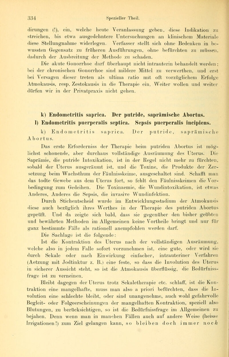 dirungen (!), ein, welche heute Veranlassung geben, diese Indikation zu streichen, bis etwa ausgedehntere Untersuchungen an klinischem Materiale diese Stellungnahme widerlegen. Verfasser stellt sich ohne Bedenken in be- wussten Gegensatz zu früheren Ausführungen, ohne befürchten zu müssen, dadurch der Ausbreitung der Methode zu schaden. Die akute Gonorrhoe darf überhaupt nicht intrauterin behandelt werden; bei der chronischen Gonorrhoe sind mildere Mittel zu verwerthen, und erst bei Versagen dieser treten als ultima ratio mit oft vorzüglichem Erfolge Atmokausis, resp. Zestokausis in die Therapie ein. Weiter wollen und weiter dürfen wir in der Privatpraxis nicht gehen. k) Endometritis saprica. Der putride, saprämische Abortus. 1) Endometritis puerperalis septica. Sepsis puerperalis ineipiens. k) Endometritis saprica. Der putride, saprämische Abortus. Das erste Erforderniss der Therapie beim putriden Abortus ist mög- lichst schonende, aber durchaus vollständige Ausräumung des Uterus. Die Saprämie, die putride Intoxikation, ist in der Regel nicht mehr zu fürchten, sobald der Uterus ausgeräumt ist. und die Toxine, die Produkte der Zer- setzung beim Wachsthum der Fäulnisskeime, ausgeschaltet sind. Schafft man das todte Gewebe aus dem Uterus fort, so fehlt den Fäulnisskeimen die Vor- bedingung zum Gedeihen. Die Toxinaemie, die Wundintoxikation, ist etwas Anderes, Anderes die Sepsis, die invasive Wundinfektion. Durch Stichentscheid wurde im Entwicklungsstadium der Atmokausis diese auch bezüglich ihres Werthes in der Therapie des putriden Abortus geprüft. Und da zeigte sich bald, dass sie gegenüber den bisher geübten und bewährten Methoden im Allgemeinen keine Vortheile bringt und nur für ganz bestimmte Fälle als rationell anempfohlen werden darf. Die Sachlage ist die folgende: Ist die Kontraktion des Uterus nach der vollständigen Ausräumung, welche also in jedem Falle sofort vorzunehmen ist, eine gute, oder wird sie durch Sekale oder nach Einwirkung einfacher, intrauteriner Verfahren (Aetzung mit Jodtinktur z. B.) eine feste, so dass die Involution des Uterus in sicherer Aussicht steht, so ist die Atmokausis überflüssig, die Bedürfniss- frage ist zu verneinen. Bleibt dagegen der Uterus trotz Sekaletherapie etc. schlaff, ist die Kon- traktion eine mangelhafte, muss man also a priori befürchten, dass die In- volution eine schlechte bleibt, oder sind unangenehme, auch wohl gefahrvolle Begleit- oder Folgeerscheinungen der mangelhaften Kontraktion, speziell also Blutungen, zu berücksichtigen, so ist die Bedürfnissfrage im Allgemeinen zu bejahen. Denn wenn man in manchen Fällen auch auf andere Weise (heisse Irrigationen!) zum Ziel gelangen kann, so bleiben doch immer noci*