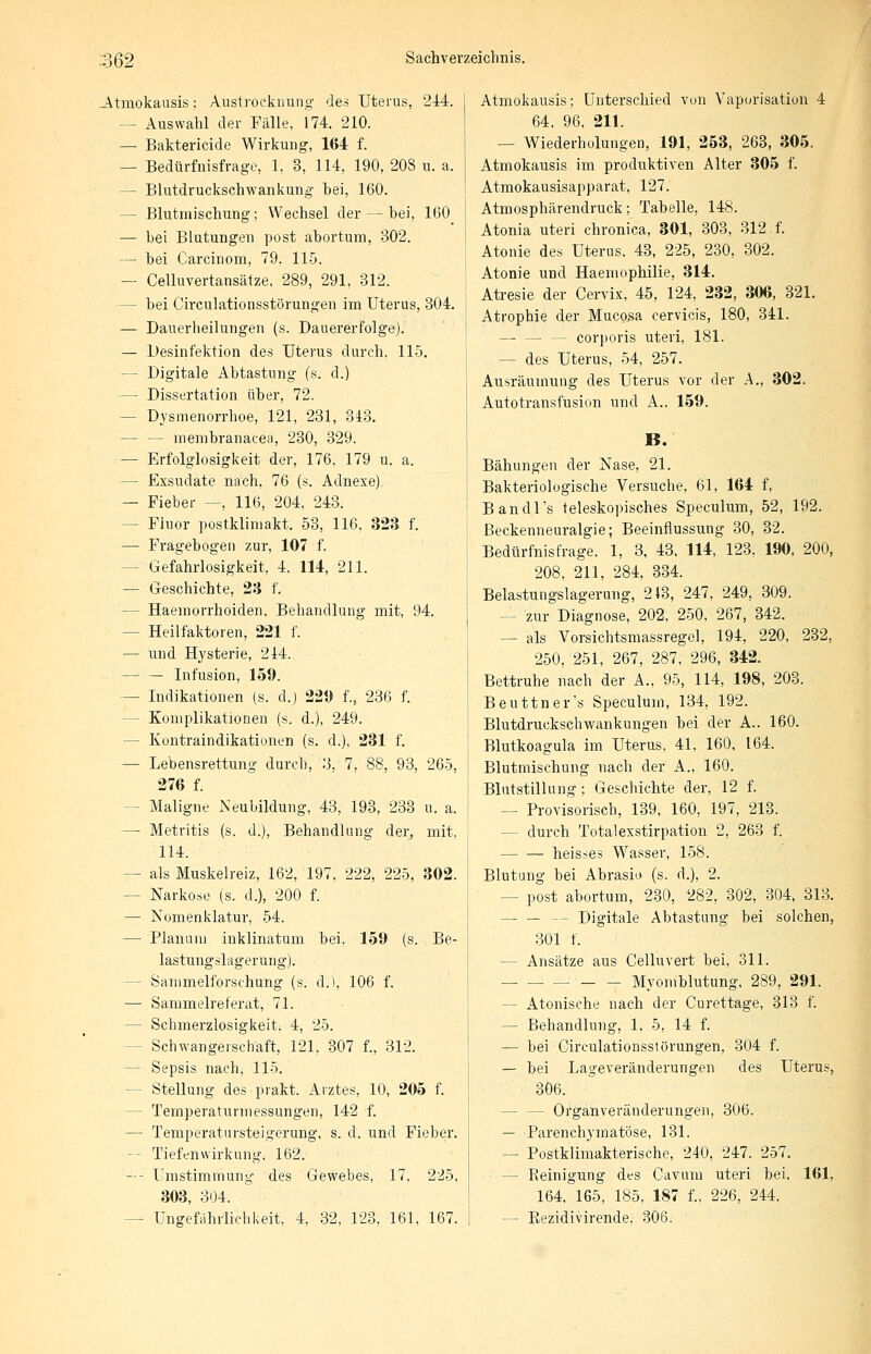 Atmokausis; Austroeknung des Uterus, 244. — Auswahl der Fälle, 174, 210. — Baktericidc Wirkung, 164 f. — Bedürfnisfrage, 1, 3, 114, 190, 203 u. a. — Blutdruckschwankung bei, 160. - Blutmischung; Wechsel der — bei, 160 — bei Blutungen post abortum, 302. — bei Carcinom, 79. 115. — Celluvertansätze, 289, 291, 312. - bei Circulationsstörungen im Uterus, 304. — Dauerheilungen (s. Dauererfolge).' — Desinfektion des Uterus durch, 115. - Digitale Abtastung (s. d.) — Dissertation über, 72. - Dysmenorrhoe, 121, 231, 343. — — membranacea, 230, 329. — Erfolglosigkeit der, 176. 179 u. a. — Exsudate nach, 76 (s. Adnexe) — Fieber —, 116, 204, 243. - Fluor postklimakt. 53, 116, 323 f. — Fragebogen zur, 107 f. - Gefahrlosigkeit, 4, 114, 211. — Geschichte, 23 f. — Haemorrhoiden, Behandlung mit, 94. - Heilfaktoren, 221 f. — und Hysterie, 244. . — — Infusion, 159. - Indikationen (s. d.) 229 f., 236 f. - Komplikationen (s. d.), 249. - Kontraindikationen (s. d.), 231 f. — Lebensrettung durch, 3, 7, 88, 93, 265, 276 f. - Maligne Neubildung, 43, 193, 233 u. a. — Metritis (s. d.), Behandlung der, mit. 114. - als Muskelreiz, 162, 197, 222, 225, 302. - Narkose (s. d.), 200 f. — Nomenklatur, 54. — Planum inklinatum bei. 159 (s. Be- lastungslagerung). - Sammelforschung (s. d.1, 106 f. — Sammelreferat, 71. - Schmerzlosigkeit. 4, 25. - Schwangerschaft, 121. 307 f., 312. - Sepsis nach, 115. - Stellung des prakt. Arztes, 10, 205 f. - Temperaturmessungen, 142 f. — Temperatursteigerung, s. d. und Fieber. - Tiefenwirkung, 162. — - Umstimmung des Gewebes, 17. 225, 303, 304. — Ungefährlich keit, 4, 32, 123. 161, 167. Atmokausis; Unterschied von Vaporisation 4 64. 96, 211. — Wiederholungen, 191, 253, 263, 305. Atmokausis im produktiven Alter 305 f. Atmokausisapparat, 127. Atmosphärendruck; Tabelle, 148. Atonia uteri chronica, 301, 303, 312 f. Atonie des Uterus. 43, 225, 230, 302. Atonie und Haemophilie, 314. Atresie der Cervix, 45, 124, 232, 306, 321. Atrophie der Mucosa cervicis, 180, 341. — — — corporis uteri, 181. - des Uterus, 54, 257. Ausräumung des Uterus vor der A., 302. Autotransfusion und A., 159. B. Bähungen der Nase, 21. Bakteriologische Versuche, 61, 164 f, Bandl's teleskopisches Speculum, 52, 192. ßeckenneuralgie; Beeinflussung 30, 32. Bedürfnis frage, 1, 3, 43, 114, 123, 190, 200, 208, 211, 284, 334. Belastungslagerung, 213, 247, 249, 309. - zur^ Diagnose, 202, 250, 267, 342. — als Vorsichtsmassregel, 194, 220, 232, 250, 251, 267, 287, 296, 342. Bettruhe nach der A., 95, 114, 198, 203. Beuttner's Speculum, 134, 192. Blutdruckschwankungen bei der A.. 160. Blutkoagula im Uterus, 41, 160, 164. Blutmischung nach der A., 160. Blutstillung; Geschichte der, 12 f. — Provisorisch, 139, 160, 197, 213. - durch Totalexstirpation 2, 263 f. heisses Wasser, 158. Blutung bei Abrasio (s. d.), 2. — post abortum, 230, 282, 302, 304, 313. - Digitale Abtastung bei solchen, 301 f. - Ansätze aus Celluvert bei, 311. Myomblutung, 289, 291. - Atonische nach der Curettage, 313 f. - Behandlung, 1. 5, 14 f. — bei Circulationsstörungen, 304 f. — bei Lageveränderungen des Uterus, 306. - Organveränderungen, 306. — Parenchymatöse, 131. — Postklimakterische, 240, 247. 257. - Reinigung des Cavum uteri bei, 161, 164, 165, 185, 187 f., 226, 244. — Bezidivirende. 306.