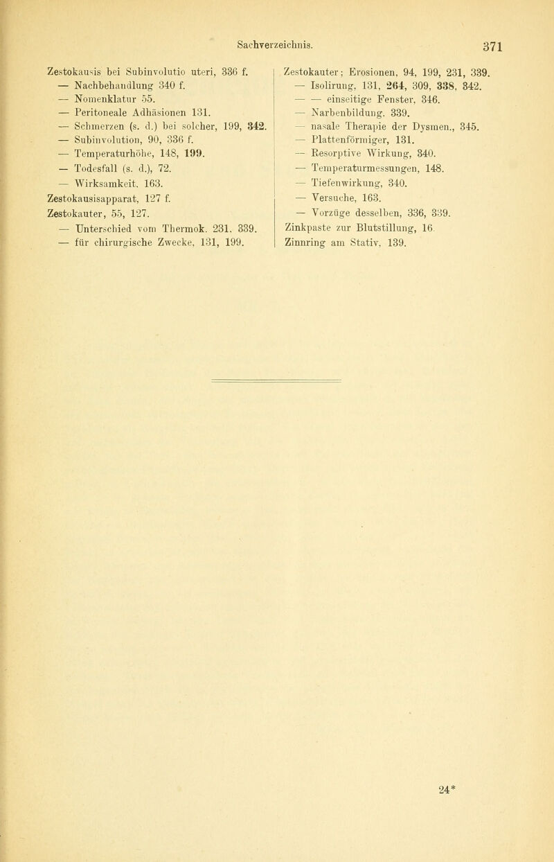 Zestokausis bei Subinvolutio uteri, 336 f. — Nachbehandlung 340 f. — Nomenklatur 55. — Peritoneale Adhäsionen 131. — Schmerzen (s. d.) bei solcher, 199, 342. — Subinvolution, 90, 336 f. — Temperaturhöhe, 148, 199. — Todesfall (s. d.), 72. — Wirksamkeit, 163. Zestokausisapparat, 127 f. Zestokauter, 55, 127. — Unterschied vom Thermok. 231, 339. — für chirurgische Zwecke, 131, 199. Zestokauter; Erosionen, 94, 199, 231, 339. — Isolirung, 131, 264, 309, 338, 342. — — einseitige Fenster, 346. — Narbenbildung. 339. - nasale Therapie der Dysmen., 345. — Plattenform iger, 131. — Resorptive Wirkung, 340. — Temperaturmessungen, 148. — Tiefenwirkung, 340. — Versuche, 163. — Vorzüge desselben, 336, 339. Zinkpaste zur Blutstillung, 16. Zinnring am Stativ, 139. 24 *