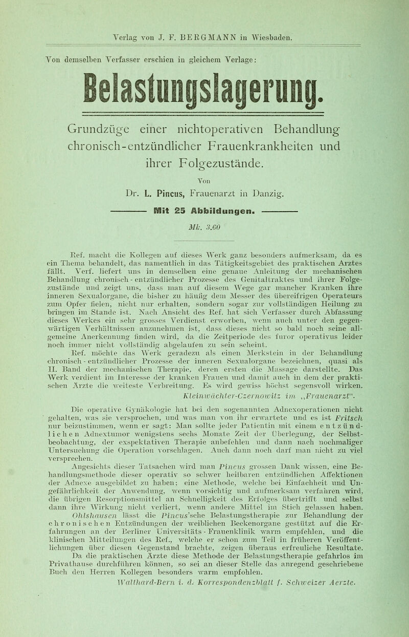 Von demselben Verfasser erschien in gleichem Verlage: Belaslunijslaijerui) Grundzüge einer nichtoperativen Behandlung- chronisch-entzündlicher Frauenkrankheiten und ihrer Folgezustände. Von Dr. L. Pincus, Frauenarzt in Danzig. ftflit 25 Abbildungen. Mk. 3.60 Ref. macht die Kollegen auf dieses Werk ganz besonders aufmerksam, da es ein Thema behandelt, das namentlich in das Tätigkeitsgebiet des praktischen Arztes fällt. Verf. liefert uns in demselben eine genaue Anleitung der mechanischen Behandlung chronisch - entzündlicher Prozesse des Genitaltraktes und ihrer Folge- zustände und zeigt uns, dass man auf diesem Wege gar mancher Kranken ihre inneren Sexualorgane, die bisher zu häufig dem Messer des übereifrigen Operateurs zum Opfer fielen, nicht nur erhalten, sondern sogar zur vollständigen Heilung zu bringen im Stande ist. Nach Ansicht des Ref. hat sich Verfasser durch Abfassung dieses Werkes ein sehr grosses Verdienst erworben, wenn auch unter den gegen- wärtigen Verhältnissen anzunehmen ist, dass dieses nicht so bald noch seine all- gemeine Anerkennung linden wird, da die Zeitperiode des furor operativus leider noch immer nicht vollständig abgelaufen zu sein scheint. Ref. möchte das Werk geradezu als einen Merkstein in der Behandlung chronisch - entzündlicher Prozesse der inneren Sexualorgane bezeichnen, quasi als IL Band der mechanischen Therapie, deren ersten die Massage darstellte. Das Werk verdient im Interesse der kranken Frauen und damit auch in dem der prakti- schen Ärzte die weiteste Verbreitung. Es wird gewiss höchst segensvoll wirken. Kleinwächter-Czernowitz im „Frauenarzt. Die operative Gynäkologie hat bei den sogenannten Adnexoperationen nicht gehalten, was sie versprochen, und was man von ihr erwartete und es ist Fritsch nur beizustimmen, wenn er sagt: Man sollte jeder Patientin mit einem entzünd- lichen Adnextumor wenigstens sechs Monate Zeit der Überlegung, der Selbst- beobachtung, der exspektativen Therapie anbefehlen und dann nach nochmaliger Untersuchung die Operation vorschlagen. Auch dann noch darf man nicht zu viel versprechen. Angesichts dieser Tatsachen wird man Pincus grossen Dank wissen, eine Be- handlungsmethode dieser operativ so schwer heilbaren entzündlichen Affektionen der Adnexe ausgebildet zu haben; eine Methode, welche bei Einfachheit und Un- gefährlichkeit der Anwendung, wenn vorsichtig und aufmerksam verfahren wird, die übrigen Resorptionsmittel an Schnelligkeit des Erfolges übertrifft und selbst dann ihre Wirkung nicht verliert, wenn andere Mittel im Stich gelassen haben. Ohlshausen lässt die Pincus'sche Belastungstherapie zur Behandlung der chronischen Entzündungen der Aveiblichen Beckenorgane gestützt auf die Er- fahrungen an der Berliner Universitäts - Frauenklinik warm empfehlen, und die klinischen Mitteilungen des Ref., welche er schon zum Teil in früheren Veröffent- lichungen über diesen Gegenstand brachte, zeigen überaus erfreuliche Resultate. Da die praktischen Ärzte diese Methode der Belastungstherapie gefahrlos im Privathause durchführen können, so sei an dieser Stelle das anregend geschriebene Buch den Herren Kollegen besonders warm empfohlen.