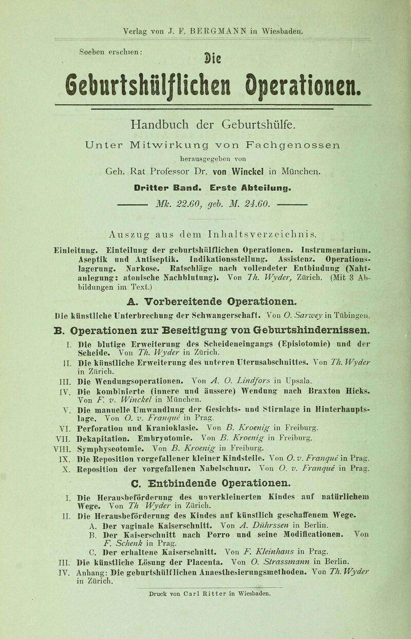 Soeben erschien: Geburtshilflichen Handbuch der Geburtshülfe. Unter Mitwirkung von Fachgenossen herausgegeben von Geh. Rat Professor Dr. von Winckel in München. Dritter Band. Erste Abteilung. Mk. 22.60, geb. M. 24.60. Auszug aus dem Inhaltsverzeichnis. Einleitung. Einteilung der geburtshilflichen Operationen. Instrumentarium«, Aseptik und Antiseptik. Indikationsstellung. Assistenz. Operations- lagerung. Narkose. Ratschläge nach vollendeter Entbindung (Naht- anlegung: atonische Nachblutung). Von 7 h. Wyder, Zürich. (Mit 3 Ab- bildungen im Text.) A. Vorbereitende Operationen. Die künstliche Unterbrechung der Schwangerschaft. Von O. Sanvey in Tübingen, B. Operationen zur Beseitigung von Geburtshindernissen. I. Die blutige Erweiterung des Scheideneingangs (Episiotomie) und der Scheide. Von Th. Wyder in Zürich. IL Die künstliche Erweiterung des unteren Uterusabschnittes. Von Th. Wyder in Zürich. III. Die Wendungsoperationen. Von A. O. Lindfors in Upsala. IV. Die kombinierte (innere und äussere) Wendung nach Braxton Hicks. Von F. v. Winckel in München. V. Die manuelle Umwandlung der Gesichts- und Stirnlage in Hinterhaupts- lage. Von O. v. Franque in Prag. VI. Perforation und Kranioklasie. Von «5. Kroenig in Freiburg. VII. Dekapitation. Embryotomie. Von B. Kroenig in Freiburg. VIII. Symphyseotomie. Von B. Kroenig in Freiburg. IX. Die Reposition vorgefallener kleiner Kindsteile. Von O. v. Franque in Prag. X. Reposition der vorgefallenen Nabelschnur. Von O. v. Franque in Prag. C. Entbindende Operationen. I. Die Herausbeförderung des unverkleinerten Kindes auf natürlichem Wege. Von Th Wyder in Zürich. IL Die Herausbeförderung des Kindes auf künstlich geschaffenem Wege. A. Der vaginale Kaiserschnitt. Von A. Dührssen in Berlin. B. Der Kaiserschnitt nach Porro und seine Modiflcationen. Von F. Schenk in Prag. C. Der erhaltene Kaiserschnitt. Von F. Kleinhans in Prag. III. Die künstliche Lösung der Placenta. Von O. Sirassmann in Berlin. IV. Anhang: Die geburtshülfliehen Anaesthesieruugsmethoden. Von Th. Wyder in Zürich. Druck von Carl Ritter in Wiesbaden.