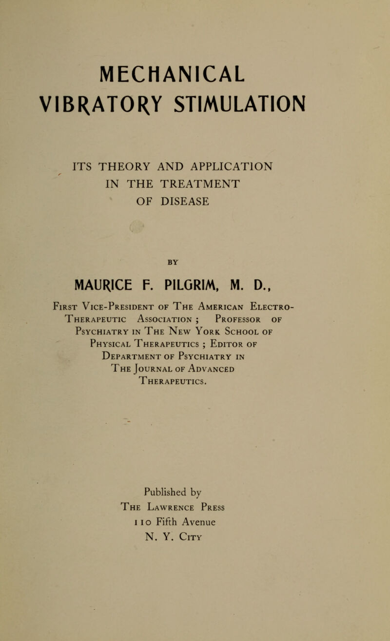 MECHANICAL VIBRATORY STIMULATION ITS THEORY AND APPLICATION IN THE TREATMENT OF DISEASE BY MAURICE F. PILGRIM. M. D., First Vice-President of The American Electro- Therapeutic Association ; Professor of Psychiatry in The New York. School of Physical Therapeutics ; Editor of Department of Psychiatry in The Journal of Advanced Therapeutics. Published by The Lawrence Press 11 o Fifth Avenue N. Y. City