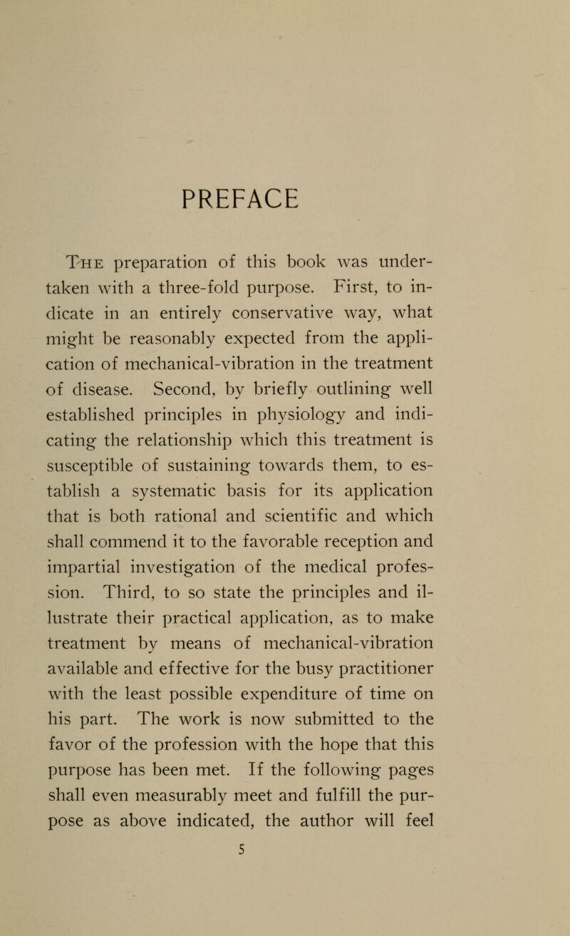 PREFACE The preparation of this book was under- taken with a three-fold purpose. First, to in- dicate in an entirely conservative way, what might be reasonably expected from the appli- cation of mechanical-vibration in the treatment of disease. Second, by briefly outlining well established principles in physiology and indi- cating the relationship which this treatment is susceptible of sustaining towards them, to es- tablish a systematic basis for its application that is both rational and scientific and which shall commend it to the favorable reception and impartial investigation of the medical profes- sion. Third, to so state the principles and il- lustrate their practical application, as to make treatment by means of mechanical-vibration available and effective for the busy practitioner with the least possible expenditure of time on his part. The work is now submitted to the favor of the profession with the hope that this purpose has been met. If the following pages shall even measurably meet and fulfill the pur- pose as above indicated, the author will feel