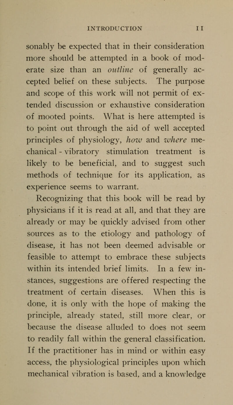 sonably be expected that in their consideration more should be attempted in a book of mod- erate size than an outline of generahy ac- cepted behef on these subjects. The purpose and scope of this work will not permit of ex- tended discussion or exhaustive consideration of mooted points. What is here attempted is to point out through the aid of well accepted principles of physiology, how and where me- chanical - vibratory stimulation treatment is likely to be beneficial, and to suggest such methods of technique for its application, as experience seems to warrant. Recognizing that this book will be read by physicians if it is read at all, and that they are already or may be quickly advised from other sources as to the etiology and pathology of disease, it has not been deemed advisable or feasible to attempt to embrace these subjects within its intended brief limits. In a few^ in- stances, suggestions are offered respecting the treatment of certain diseases. When this is done, it is only with the hope of making the principle, already stated, still more clear, or because the disease alluded to does not seem to readily fall within the general classification. If the practitioner has in mind or within easy access, the physiological principles upon which mechanical vibration is based, and a knowledge