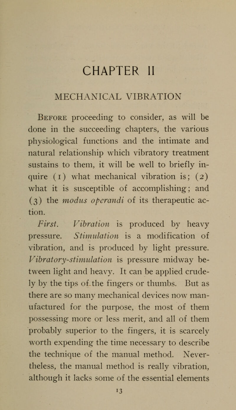 MECHANICAL VIBRATION Before proceeding to consider, as will be done in the succeeding chapters, the various physiological functions and the intimate and natural relationship which vibratory treatment sustains to them, it w411 be well to briefly in- quire (i) what mechanical vibration is; (2) what it is susceptible of accomplishing; and (3) the modus operandi of its therapeutic ac- tion. First. Vibration is produced by heavy pressure. Stimulation is a modification of vibration, and is produced by light pressure. Vibratory-stimulation is pressure midway be- tween light and heavy. It can be applied crude- ly by the tips of-the fingers or thumbs. But as there are so many mechanical devices now man- ufactured for the purpose, the most of them possessing more or less merit, and all of them probably superior to the fingers, it is scarcely worth expending the time necessary to describe the technique of the manual method. Never- theless, the manual method is really vibration, although it lacks some of the essential elements