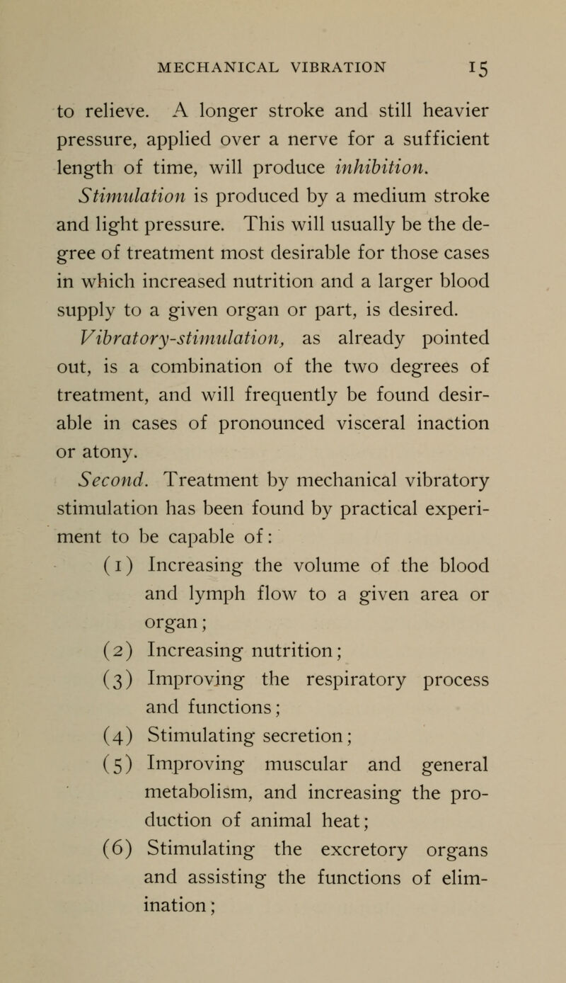 to relieve. A longer stroke and still heavier pressure, applied over a nerve for a sufficient length of time, will produce inhibition. Stimulation is produced by a medium stroke and light pressure. This will usually be the de- gree of treatment most desirable for those cases in which increased nutrition and a larger blood supply to a given organ or part, is desired. Vibratory-stimulation, as already pointed out, is a combination of the two degrees of treatment, and will frequently be found desir- able in cases of pronounced visceral inaction or atony. Second. Treatment by mechanical vibratory stimulation has been found by practical experi- ment to be capable of: (i) Increasing the volume of the blood and lymph flow to a given area or organ; (2) Increasing nutrition; (3) Improving the respiratory process and functions; (4) Stimulating secretion; (5) Improving muscular and general metabolism, and increasing the pro- duction of animal heat; (6) Stimulating the excretory organs and assisting the functions of elim- ination ;