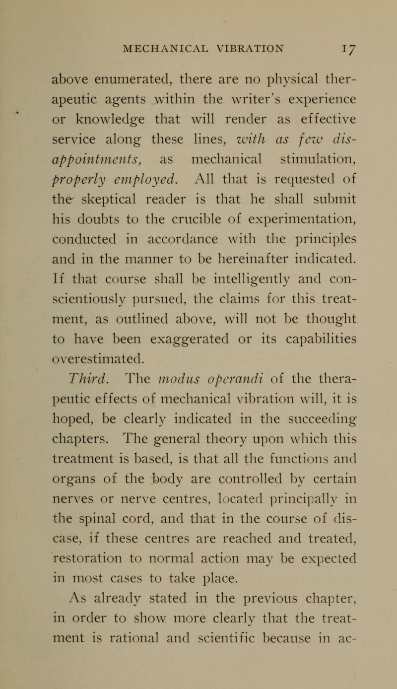 above enumerated, there are no physical ther- apeutic agents within the writer's experience or knowledge that will render as effective service along these lines, zvith as fczv dis- appointments, as mechanical stimulation, properly employed. All that is requested of the skeptical reader is that he shall submit his doubts to the crucible of experimentation, conducted in accordance with the principles and in the manner to be hereinafter indicated. If that course shall be intelligently and con- scientiously pursued, the claims for this treat- ment, as outlined above, will not be thought to have been exaggerated or its capabilities overestimated. Third. The modus operandi of the thera- peutic effects of mechanical vibration will, it is hoped, be clearly indicated in the succeeding chapters. The general theory upon which this treatment is based, is that all the functions and organs of the body are controlled by certain nerves or nerve centres, located principally in the spinal cord, and that in the course of dis- ease, if these centres are reached and treated, restoration to normal action may be expected in most cases to take place. As already stated in the previous chapter, in order to show more clearly that the treat- ment is rational and scientific because in ac-