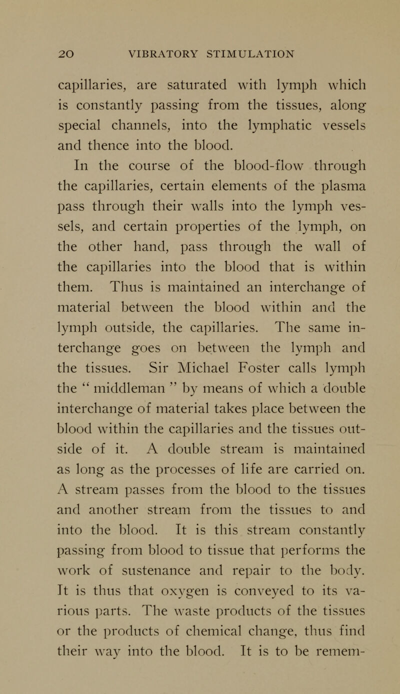 capillaries, are saturated with lymph which is constantly passing from the tissues, along special channels, into the lymphatic vessels and thence into the blood. In the course of the blood-flow through the capillaries, certain elements of the plasma pass through their walls into the lymph ves- sels, and certain properties of the lymph, on the other hand, pass through the wall of the capillaries into the blood that is within them. Thus is maintained an interchange of material between the blood within and the lymph outside, the capillaries. The same in- terchange goes on between the lymph and the tissues. Sir Michael Foster calls lymph the '' middleman '' by means of which a double interchange of material takes place between the blood within the capillaries and the tissues out- side of it. A double stream is maintained as long as the processes of life are carried on. A stream passes from the blood to the tissues and another stream from the tissues to and into the blood. It is this stream constantly passing from blood to tissue that performs the work of sustenance and repair to the body. It is thus that oxygen is conveyed to its va- rious parts. The waste products of the tissues or the products of chemical change, thus find their way into the blood. It is to be remem-