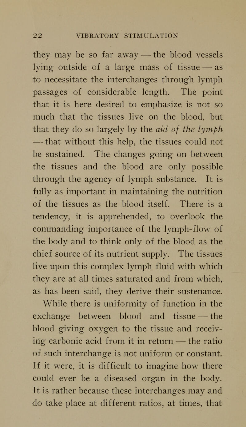 they may be so far away — the blood vessels lying outside of a large mass of tissue — as to necessitate the interchanges through lymph passages of considerable length. The point that it is here desired to emphasize is not so much that the tissues live on the blood, but that they do so largely by the aid of the lymph — that without this help, the tissues could not be sustained. The changes going on between the tissues and the blood are only possible through the agency of lymph substance. It is fully as important in maintaining the nutrition of the tissues as the blood itself. There is a tendency, it is apprehended, to overlook the commanding importance of the lymph-flow of the body and to think only of the blood as the chief source of its nutrient supply. The tissues live upon this complex lymph fluid with which they are at all times saturated and from which, as has been said, they derive their sustenance. While there is uniformity of function in the exchange between blood and tissue — the blood giving oxygen to the tissue and receiv- ing carbonic acid from it in return — the ratio of such interchange is not uniform or constant. If it were, it is difficult to imagine how there could ever be a diseased organ in the body. It is rather because these interchanges may and do take place at different ratios, at times, that