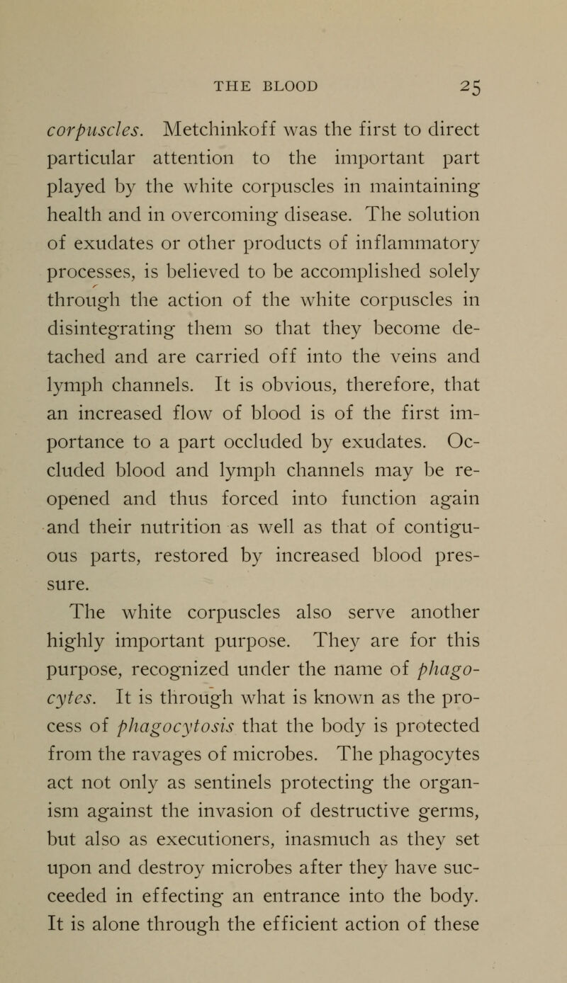 corpuscles. Metchinkoff was the first to direct particular attention to the important part played by the white corpuscles in maintaining health and in overcoming disease. The solution of exudates or other products of inflammatory processes, is believed to be accomplished solely through the action of the white corpuscles in disintegrating them so that they become de- tached and are carried off into the veins and lymph channels. It is obvious, therefore, that an increased flow of blood is of the first im- portance to a part occluded by exudates. Oc- cluded blood and lymph channels may be re- opened and thus forced into function again and their nutrition as well as that of contigu- ous parts, restored by increased blood pres- sure. The white corpuscles also serve another highly important purpose. They are for this purpose, recognized under the name of phago- cytes. It is through what is known as the pro- cess of phagocytosis that the body is protected from the ravages of microbes. The phagocytes act not only as sentinels protecting the organ- ism against the invasion of destructive germs, but also as executioners, inasmuch as they set upon and destroy microbes after they have suc- ceeded in effecting an entrance into the body. It is alone through the efficient action of these