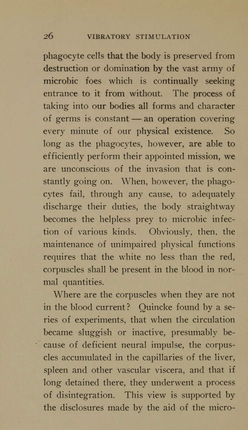 phagocyte cells that the body is preserved from destruction or domination by the vast army of microbic foes which is continually seeking entrance to it from without. The process of taking into our bodies all forms and character of germs is constant — an operation covering every minute of our physical existence. So long as the phagocytes, however, are able to efficiently perform their appointed mission, we are unconscious of the invasion that is con- stantly going on. When, however, the phago- cytes fail, through any cause, to adequately discharge their duties, the body straightway becomes the helpless prey to microbic infec- tion of various kinds. Obviously, then, the maintenance of unimpaired physical functions requires that the white no less than the red, corpuscles shall be present in the blood in nor- mal quantities. Where are the corpuscles when they are not in the blood current? Quincke found by a se- ries of experiments, that when the circulation became sluggish or inactive, presumably be- cause of deficient neural impulse, the corpus- cles accumulated in the capillaries of the liver, spleen and other vascular viscera, and that if long detained there, they underwent a process of disintegration. This view is supported by the disclosures made bv the aid of the micro-
