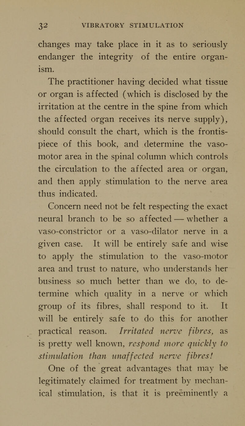 changes may take place in it as to seriously endanger the integrity of the entire organ- ism. The practitioner having decided what tissue or organ is affected (which is disclosed by the irritation at the centre in the spine from which the affected organ receives its nerve supply), should consult the chart, which is the frontis- piece of this book, and determine the vaso- motor area in the spinal column which controls the circulation to the affected area or organ, and then apply stimulation to the nerve area thus indicated. Concern need not be felt respecting the exact neural branch to be so affected — whether a vaso-constrictor or a vaso-dilator nerve in a given case. It will be entirely safe and wise to apply the stimulation to the vaso-motor area and trust to nature, who understands her business so much better than we do, to de- termine which quality in a nerve or w^hich group of its fibres, shall respond to it. It will be entirely safe to do this for another practical reason. Irritated nerve fibres, as is pretty well known, respond more quickly to stinudation than unaffected nerve fibres! One of the great advantages that may be legitimately claimed for treatment by mechan- ical stimulation, is that it is preeminently a