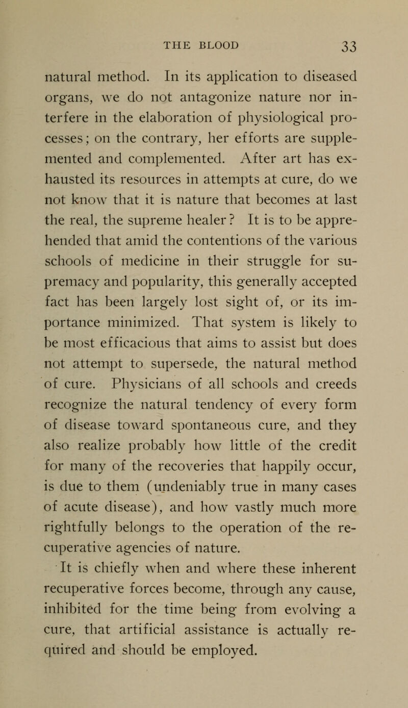 natural method. In its application to diseased organs, we do not antagonize nature nor in- terfere in the elaboration of physiological pro- cesses; on the contrary, her efforts are supple- mented and complemented. After art has ex- hausted its resources in attempts at cure, do we not know that it is nature that becomes at last the real, the supreme healer ? It is to be appre- hended that amid the contentions of the various schools of medicine in their struggle for su- premacy and popularity, this generally accepted fact has been largely lost sight of, or its im- portance minimized. That system is likely to be most efficacious that aims to assist but does not attempt to supersede, the natural method of cure. Physicians of all schools and creeds recognize the natural tendency of every form of disease toward spontaneous cure, and they also realize probably how little of the credit for many of the recoveries that happily occur, is due to them (undeniably true in many cases of acute disease), and how vastly much more rightfully belongs to the operation of the re- cuperative agencies of nature. It is chiefly when and where these inherent recuperative forces become, through any cause, inhibited for the time being from evolving a cure, that artificial assistance is actually re- quired and should be employed.