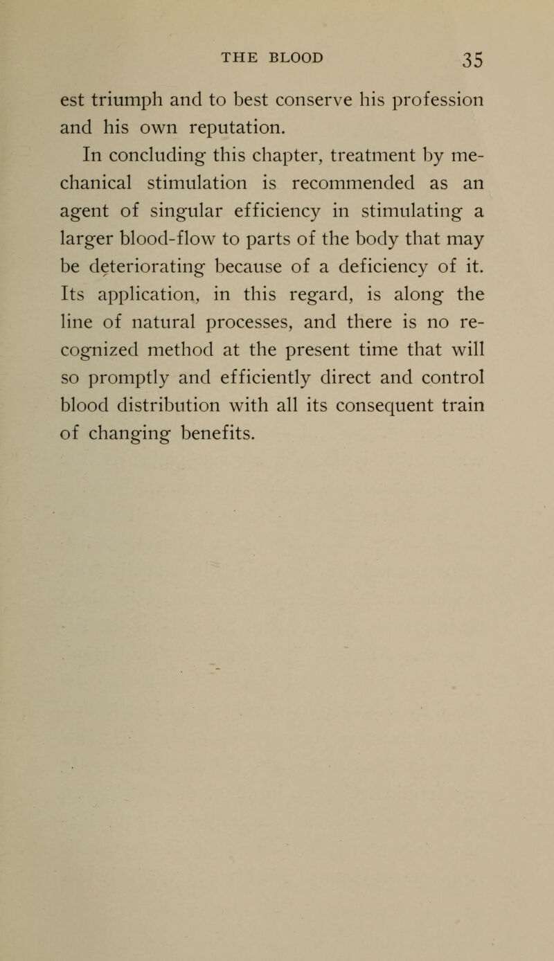 est triumph and to best conserve his profession and his own reputation. In concluding this chapter, treatment by me- chanical stimulation is recommended as an agent of singular efficiency in stimulating a larger blood-flow to parts of the body that may be deteriorating because of a deficiency of it. Its application, in this regard, is along the line of natural processes, and there is no re- cognized method at the present time that will so promptly and efficiently direct and control blood distribution with all its consequent train of changing benefits.