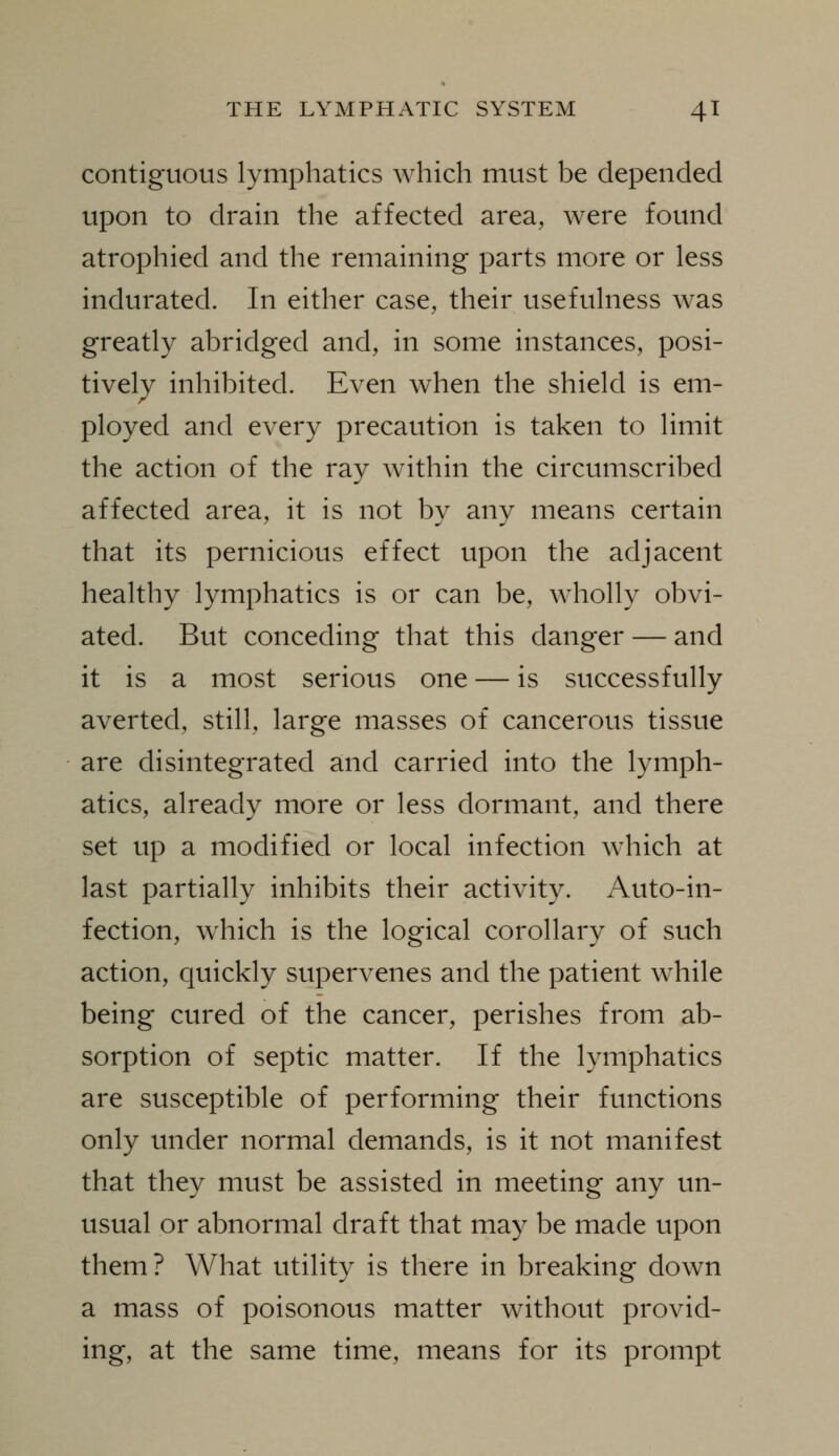 contiguous lymphatics which must be depended upon to drain the affected area, were found atrophied and the remaining parts more or less indurated. In either case, their usefulness was greatly abridged and, in some instances, posi- tively inhibited. Even when the shield is em- ployed and every precaution is taken to limit the action of the ray within the circumscribed affected area, it is not by any means certain that its pernicious effect upon the adjacent healthy lymphatics is or can be, wholly obvi- ated. But conceding that this danger — and it is a most serious one — is successfully averted, still, large masses of cancerous tissue are disintegrated and carried into the lymph- atics, already more or less dormant, and there set up a modified or local infection which at last partially inhibits their activity. Auto-in- fection, which is the logical corollary of such action, quickly supervenes and the patient while being cured of the cancer, perishes from ab- sorption of septic matter. If the lymphatics are susceptible of performing their functions only under normal demands, is it not manifest that they must be assisted in meeting any un- usual or abnormal draft that may be made upon them? What utility is there in breaking down a mass of poisonous matter without provid- ing, at the same time, means for its prompt