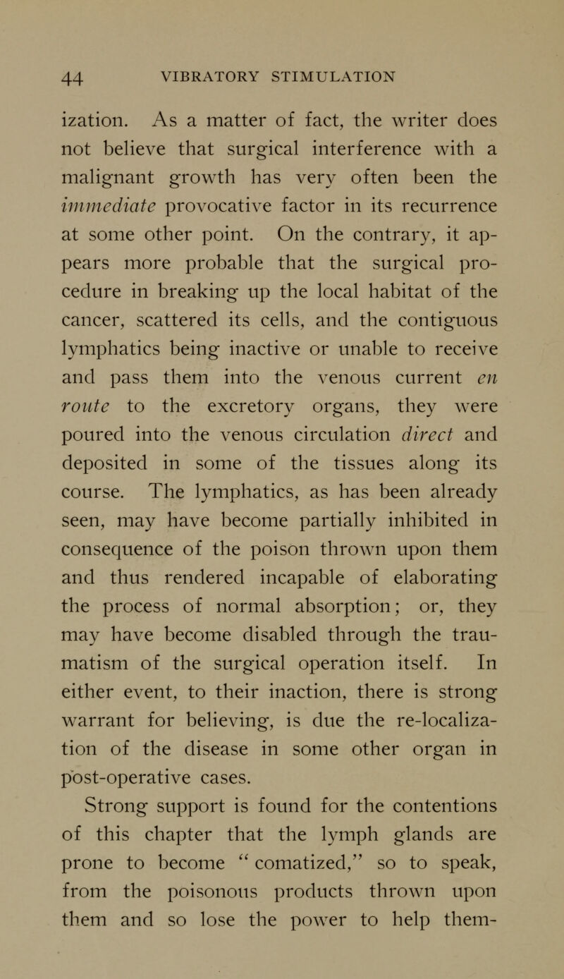 ization. As a matter of fact, the writer does not believe that surgical interference with a malignant growth has very often been the immediate provocative factor in its recurrence at some other point. On the contrary, it ap- pears more probable that the surgical pro- cedure in breaking up the local habitat of the cancer, scattered its cells, and the contiguous lymphatics being inactive or unable to receive and pass them into the venous current en route to the excretory organs, they wxre poured into the venous circulation direct and deposited in some of the tissues along its course. The lymphatics, as has been already seen, may have become partially inhibited in consequence of the poison thrown upon them and thus rendered incapable of elaborating the process of normal absorption; or, they may have become disabled through the trau- matism of the surgical operation itself. In either event, to their inaction, there is strong warrant for believing, is due the re-localiza- tion of the disease in some other organ in post-operative cases. Strong support is found for the contentions of this chapter that the lymph glands are prone to become '' comatized,'' so to speak, from the poisonous products thrown upon them and so lose the power to help them-