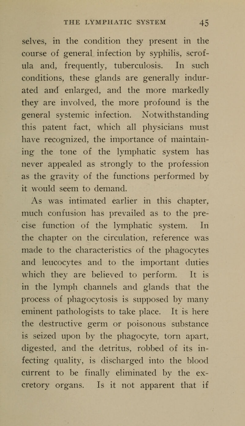 selves, in the condition they present in the course of general infection by syphilis, scrof- ula and, frequently, tuberculosis. In such conditions, these glands are generally indur- ated and enlarged, and the more markedly they are involved, the more profound is the general systemic infection. Notwithstanding this patent fact, which all physicians must have recognized, the importance of maintain- ing the tone of the lymphatic system has never appealed as strongly to the profession as the gravity of the functions performed by it would seem to demand. As was intimated earlier in this chapter, much confusion has prevailed as to the pre- cise function of the lymphatic system. In the chapter on the circulation, reference was made to the characteristics of the phagocytes and leucocytes and to the important duties which they are believed to perform. It is in the lymph channels and glands that the process of phagocytosis is supposed by many eminent pathologists to take place. It is here the destructive germ or poisonous substance is seized upon by the phagocyte, torn apart, digested, and the detritus, robbed of its in- fecting quality, is discharged into the blood current to be finally eliminated by the ex- cretory organs. Is it not apparent that if