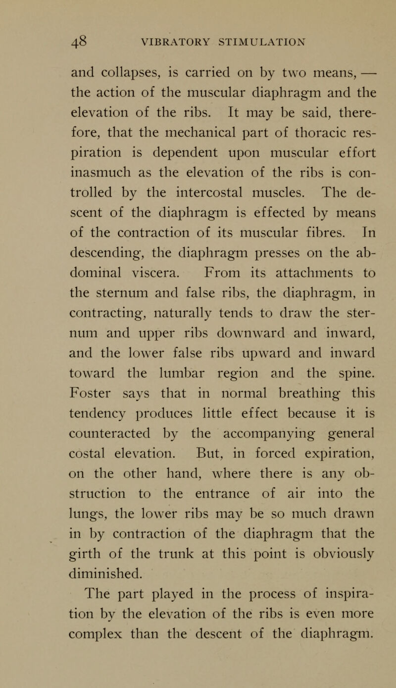 and collapses, is carried on by two means, — the action of the muscular diaphragm and the elevation of the ribs. It may be said, there- fore, that the mechanical part of thoracic res- piration is dependent upon muscular effort inasmuch as the elevation of the ribs is con- trolled by the intercostal muscles. The de- scent of the diaphragm is effected by means of the contraction of its muscular fibres. In descending, the diaphragm presses on the ab- dominal viscera. From its attachments to the sternum and false ribs, the diaphragm, in contracting, naturally tends to draw the ster- num and upper ribs downward and inward, and the lower false ribs upward and inward toward the lumbar region and the spine. Foster says that in normal breathing this tendency produces little effect because it is counteracted by the accompanying general costal elevation. But, in forced expiration, on the other hand, where there is any ob- struction to the entrance of air into the lungs, the lower ribs may be so much drawn in by contraction of the diaphragm that the girth of the trunk at this point is obviously diminished. The part played in the process of inspira- tion by the elevation of the ribs is even more complex than the descent of the diaphragm.