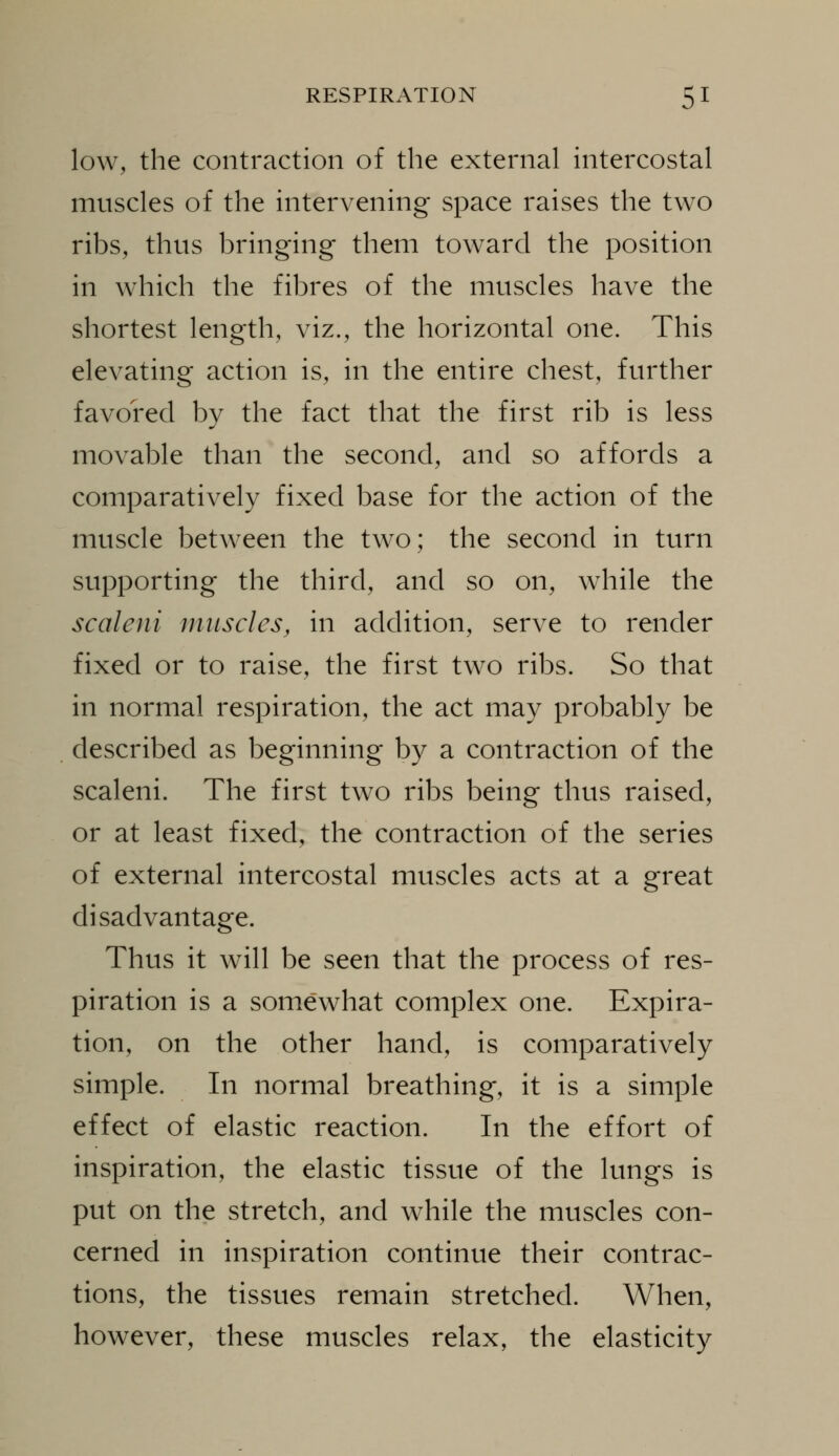 low, the contraction of the external intercostal muscles of the intervening space raises the two ribs, thus bringing them toward the position in which the fibres of the muscles have the shortest length, viz., the horizontal one. This elevating action is, in the entire chest, further favored by the fact that the first rib is less movable than the second, and so affords a comparatively fixed base for the action of the muscle between the two; the second in turn supporting the third, and so on, while the scaleni muscles, in addition, serve to render fixed or to raise, the first two ribs. So that in normal respiration, the act may probably be described as beginning by a contraction of the scaleni. The first two ribs being thus raised, or at least fixed, the contraction of the series of external intercostal muscles acts at a great disadvantage. Thus it will be seen that the process of res- piration is a somewhat complex one. Expira- tion, on the other hand, is comparatively simple. In normal breathing, it is a simple effect of elastic reaction. In the effort of inspiration, the elastic tissue of the lungs is put on the stretch, and while the muscles con- cerned in inspiration continue their contrac- tions, the tissues remain stretched. When, however, these muscles relax, the elasticity