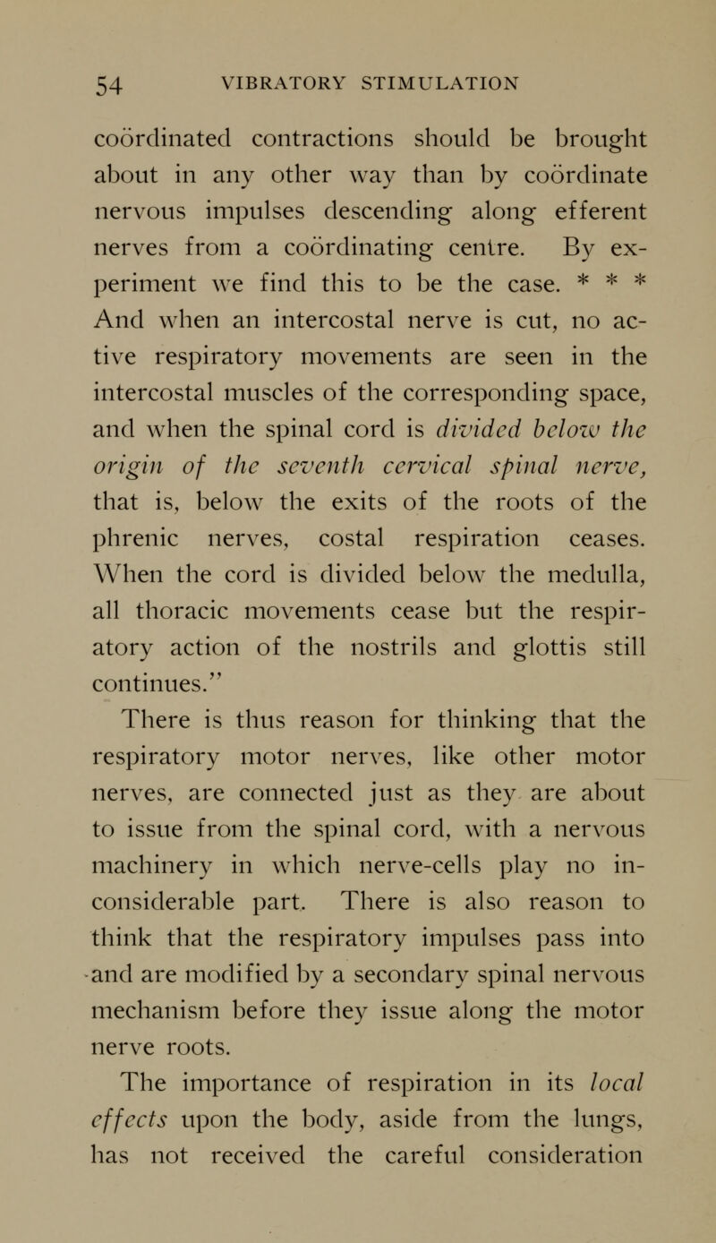 coordinated contractions should be brought about in any other way than by coordinate nervous impulses descending along efferent nerves from a coordinating centre. By ex- periment we find this to be the case. * ^ ^ And when an intercostal nerve is cut, no ac- tive respiratory movements are seen in the intercostal muscles of the corresponding space, and when the spinal cord is divided belozv the origin of the seventh cervical spinal nerve, that is, below the exits of the roots of the phrenic nerves, costal respiration ceases. When the cord is divided below the medulla, all thoracic movements cease but the respir- atory action of the nostrils and glottis still continues.'' There is thus reason for thinking that the respiratory motor nerves, like other motor nerves, are connected just as they are about to issue from the spinal cord, with a nervous machinery in which nerve-cells play no in- considerable part. There is also reason to think that the respiratory impulses pass into and are modified by a secondary spinal nervous mechanism before they issue along the motor nerve roots. The importance of respiration in its local effects upon the body, aside from the lungs, has not received the careful consideration