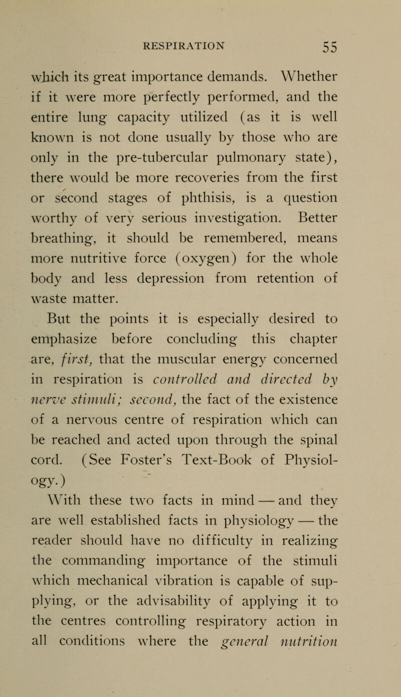 which its great importance demands. Whether if it were more perfectly performed, and the entire lung capacity utilized (as it is well known is not done usually by those who are only in the pre-tubercular pulmonary state), there would be more recoveries from the first or second stages of phthisis, is a question worthy of very serious investigation. Better breathing, it should be remembered, means more nutritive force (oxygen) for the whole body and less depression from retention of waste matter. But the points it is especially desired to emphasize before concluding this chapter are, first, that the muscular energy concerned in respiration is controlled and directed by nerve stimidi; second, the fact of the existence of a nervous centre of respiration which can be reached and acted upon through the spinal cord. (See Foster's Text-Book of Physiol- ogy.) With these two facts in mind — and they are wxll established facts in physiology — the reader should have no difficulty in realizing the commanding importance of the stimuli which mechanical vibration is capable of sup- plying, or the advisability of applying it to the centres controlling respiratory action in all conditions where the general nutrition