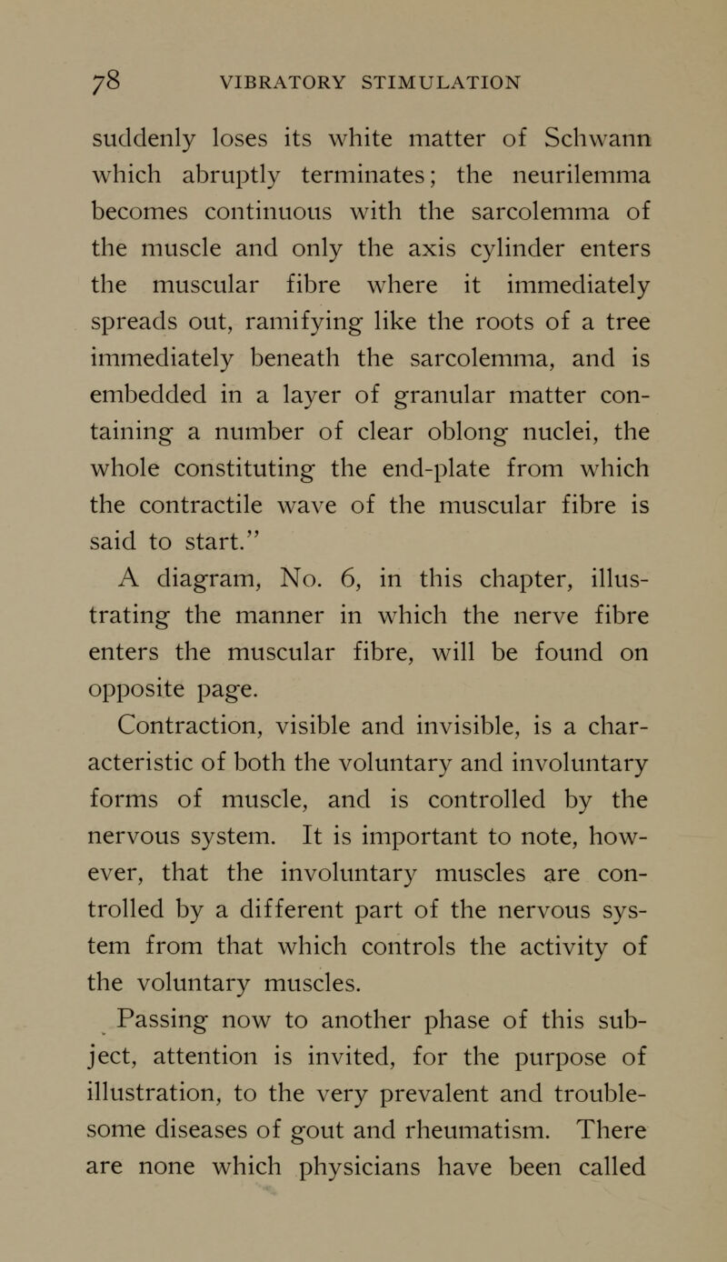 suddenly loses its white matter of Schwann which abruptly terminates; the neurilemma becomes continuous with the sarcolemma of the muscle and only the axis cylinder enters the muscular fibre where it immediately spreads out, ramifying like the roots of a tree immediately beneath the sarcolemma, and is embedded in a layer of granular matter con- taining a number of clear oblong nuclei, the whole constituting the end-plate from which the contractile wave of the muscular fibre is said to start/' A diagram. No. 6, in this chapter, illus- trating the manner in which the nerve fibre enters the muscular fibre, will be found on opposite page. Contraction, visible and invisible, is a char- acteristic of both the voluntary and involuntary forms of muscle, and is controlled by the nervous system. It is important to note, how- ever, that the involuntary muscles are con- trolled by a different part of the nervous sys- tem from that which controls the activity of the voluntary muscles. Passing now to another phase of this sub- ject, attention is invited, for the purpose of illustration, to the very prevalent and trouble- some diseases of gout and rheumatism. There are none which physicians have been called