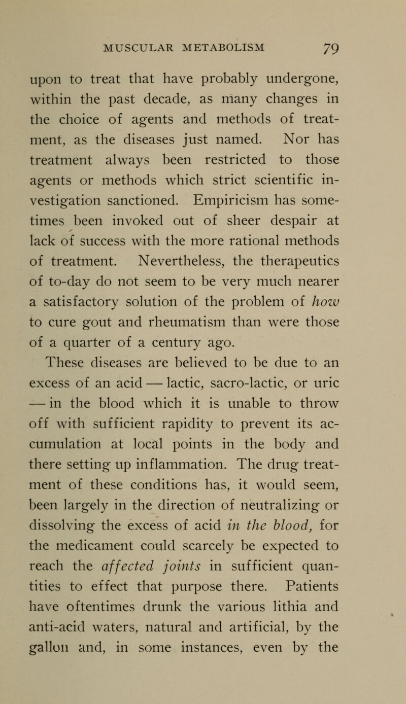 Upon to treat that have probably undergone, within the past decade, as many changes in the choice of agents and methods of treat- ment, as the diseases just named. Nor has treatment always been restricted to those agents or methods which strict scientific in- vestigation sanctioned. Empiricism has some- times been invoked out of sheer despair at lack of success with the more rational methods of treatment. Nevertheless, the therapeutics of to-day do not seem to be very much nearer a satisfactory solution of the problem of how to cure gout and rheumatism than were those of a quarter of a century ago. These diseases are believed to be due to an excess of an acid — lactic, sacro-lactic, or uric — in the blood which it is unable to throw off with sufficient rapidity to prevent its ac- cumulation at local points in the body and there setting up inflammation. The drug treat- ment of these conditions has, it would seem, been largely in the direction of neutralizing or dissolving the excess of acid in the blood, for the medicament could scarcely be expected to reach the affected joints in sufficient quan- tities to effect that purpose there. Patients have oftentimes drunk the various lithia and anti-acid waters, natural and artificial, by the gallon and, in some instances, even by the