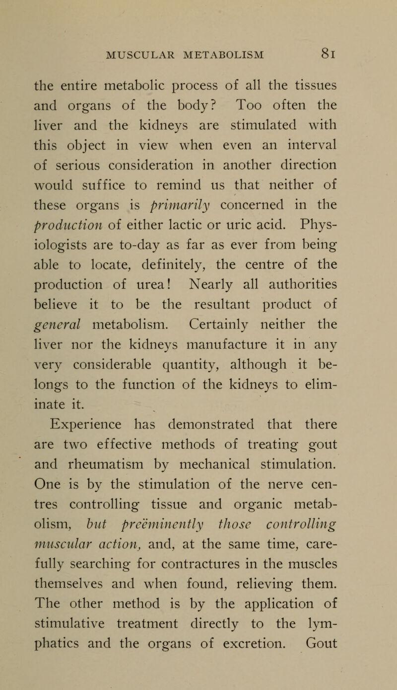 the entire metabolic process of all the tissues and organs of the body? Too often the liver and the kidneys are stimulated with this object in view when even an interval of serious consideration in another direction would suffice to remind us that neither of these organs is primarily concerned in the production of either lactic or uric acid. Phys- iologists are to-day as far as ever from being able to locate, definitely, the centre of the production of urea! Nearly all authorities believe it to be the resultant product of general metabolism. Certainly neither the liver nor the kidneys manufacture it in any very considerable quantity, although it be- longs to the function of the kidneys to elim- inate it. Experience has demonstrated that there are two effective methods of treating gout and rheumatism by mechanical stimulation. One is by the stimulation of the nerve cen- tres controlling tissue and organic metab- olism, hilt preeminently those controlling muscular action, and, at the same time, care- fully searching for contractures in the muscles themselves and when found, relieving them. The other method is by the application of stimulative treatment directly to the lym- phatics and the organs of excretion. Gout