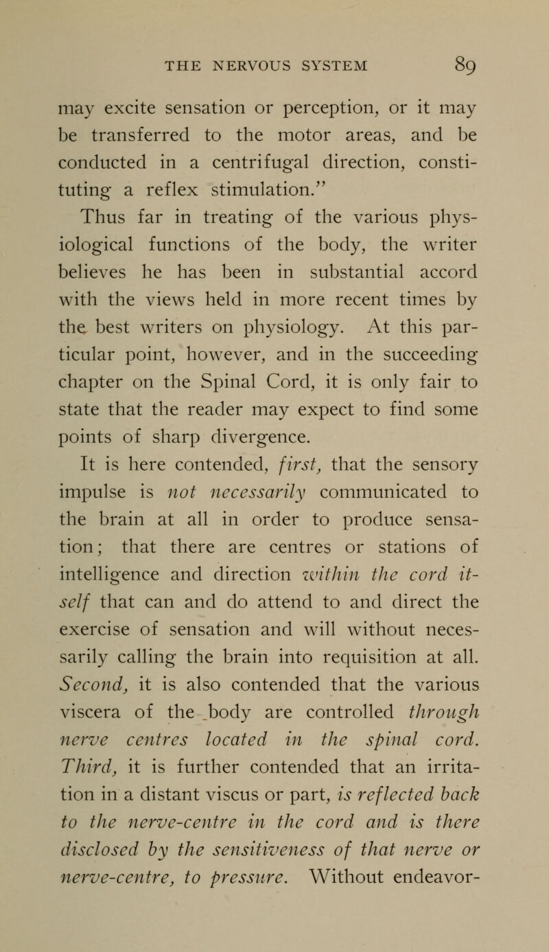 may excite sensation or perception, or it may be transferred to the motor areas, and be conducted in a centrifugal direction, consti- tuting a reflex stimulation. Thus far in treating of the various phys- iological functions of the body, the writer believes he has been in substantial accord with the views held in more recent times by the, best writers on physiology. At this par- ticular point, however, and in the succeeding chapter on the Spinal Cord, it is only fair to state that the reader may expect to find some points of sharp divergence. It is here contended, first^ that the sensory impulse is not necessarily communicated to the brain at all in order to produce sensa- tion; that there are centres or stations of intelligence and direction within the cord it- self that can and do attend to and direct the exercise of sensation and will without neces- sarily calling the brain into requisition at all. Second, it is also contended that the various viscera of the _body are controlled through nerve centres located in the spinal cord. Third, it is further contended that an irrita- tion in a distant viscus or part, is reflected back to the nerve-centre in the cord and is there disclosed by the sensitiveness of that nerve or nerve-centre, to pressure. Without endeavor-