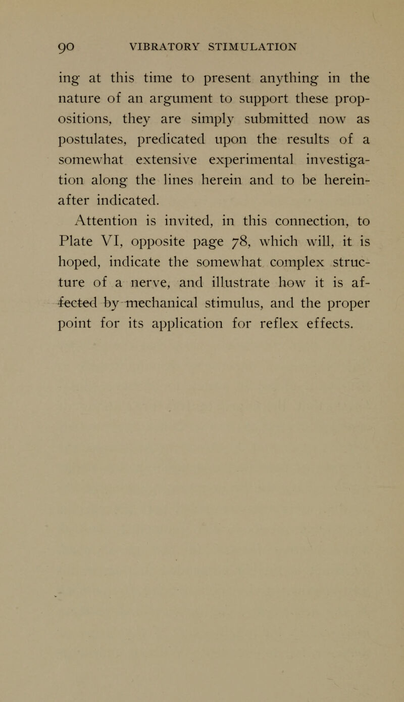 ing at this time to present anything in the nature of an argument to support these prop- ositions, they are simply submitted now as postulates, predicated upon the results of a somewhat extensive experimental investiga- tion along the lines herein and to be herein- after indicated. Attention is invited, in this connection, to Plate VI, opposite page 78, which will, it is hoped, indicate the somewhat complex struc- ture of a nerve, and illustrate how it is af- fect-ed by mechanical stimulus, and the proper point for its application for reflex effects.