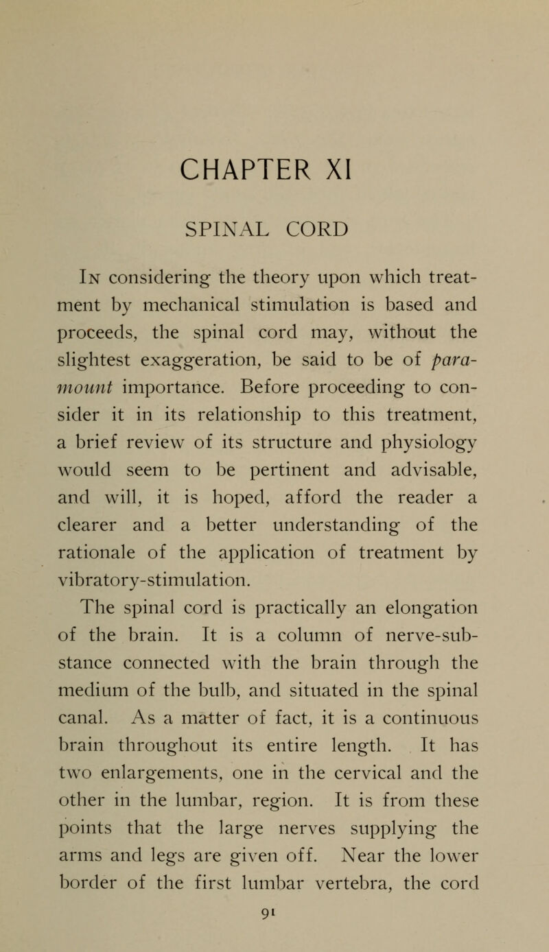 SPINAL CORD In considering the theory upon which treat- ment by mechanical stimulation is based and proceeds, the spinal cord may, without the slightest exaggeration, be said to be of para- mount importance. Before proceeding to con- sider it in its relationship to this treatment, a brief review of its structure and physiology would seem to be pertinent and advisable, and will, it is hoped, afford the reader a clearer and a better understanding of the rationale of the application of treatment by vibratory-stimulation. The spinal cord is practically an elongation of the brain. It is a column of nerve-sub- stance connected with the brain through the medium of the bulb, and situated in the spinal canal. As a matter of fact, it is a continuous brain throughout its entire length. It has two enlargements, one in the cervical and the other in the lumbar, region. It is from these points that the large nerves supplying the arms and legs are given off. Near the lower border of the first lumbar vertebra, the cord