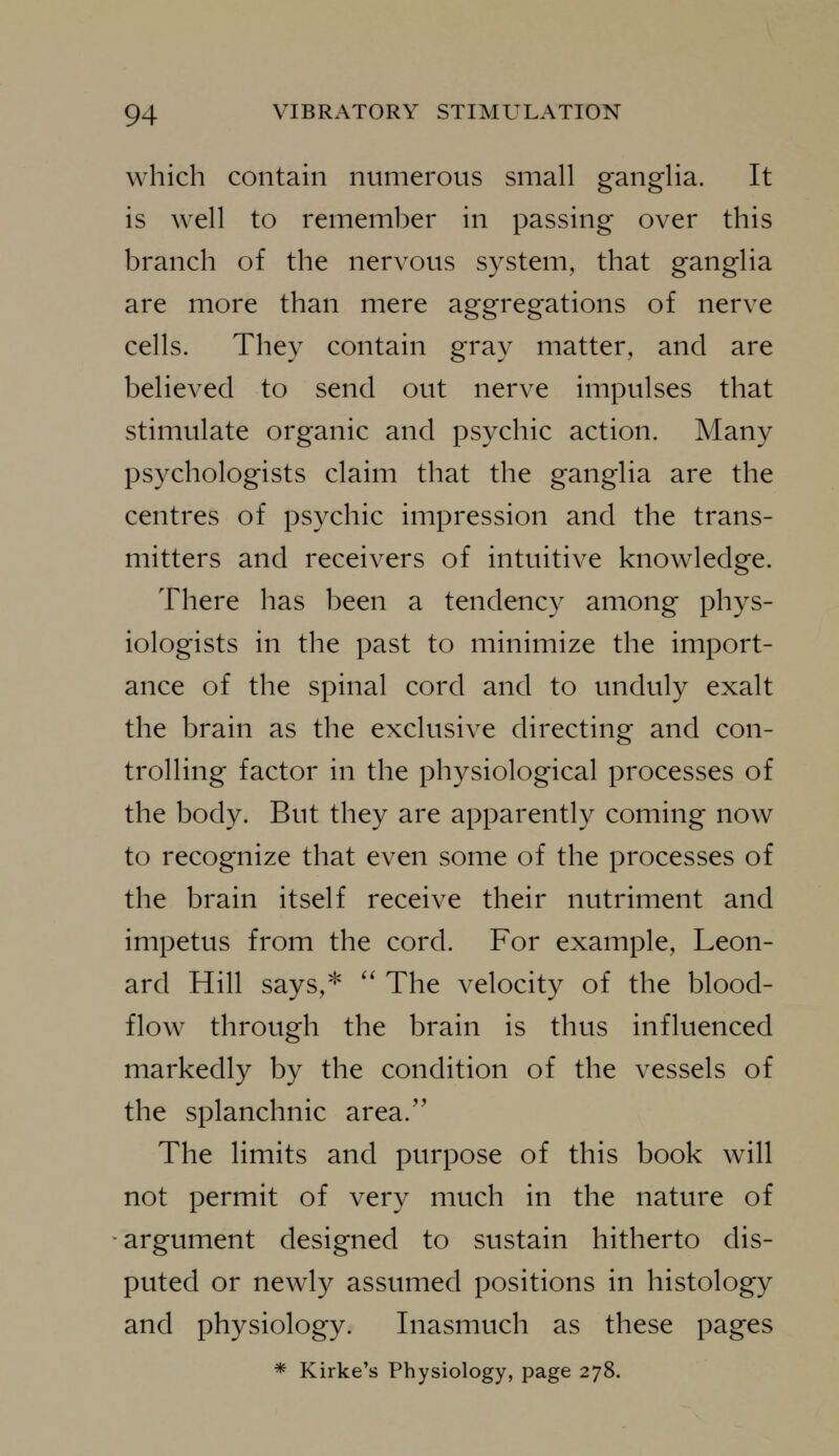 which contain numerous small ganglia. It is well to remember in passing over this branch of the nervous system, that ganglia are more than mere aggregations of nerve cells. They contain gray matter, and are believed to send out nerve impulses that stimulate organic and psychic action. Many psychologists claim that the ganglia are the centres of psychic impression and the trans- mitters and receivers of intuitive knowledge. There has been a tendency among phys- iologists in the past to minimize the import- ance of the spinal cord and to unduly exalt the brain as the exclusive directing and con- trolling factor in the physiological processes of the body. But they are apparently coming now to recognize that even some of the processes of the brain itself receive their nutriment and impetus from the cord. For example, Leon- ard Hill says,* '' The velocity of the blood- flow through the brain is thus influenced markedly by the condition of the vessels of the splanchnic area. The limits and purpose of this book will not permit of very much in the nature of argument designed to sustain hitherto dis- puted or newly assumed positions in histology and physiology. Inasmuch as these pages * Kirke's Physiology, page 278.