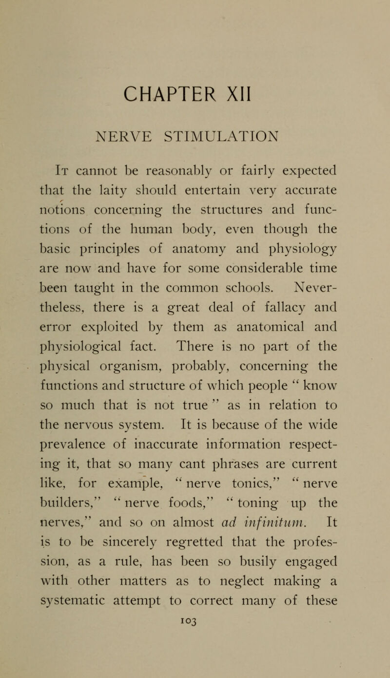 CHAPTER XII NERVE STIMULATION It cannot be reasonably or fairly expected that the laity should entertain very accurate notions concerning the structures and func- tions of the human body, even though the basic principles of anatomy and physiology are now and have for some considerable time been taught in the common schools. Never- theless, there is a great deal of fallacy and error exploited by them as anatomical and physiological fact. There is no part of the physical organism, probably, concerning the functions and structure of which people '' know so much that is not true '' as in relation to the nervous system. It is because of the wide prevalence of inaccurate information respect- ing it, that so many cant phrases are current like, for example, '' nerve tonics,'' '' nerve builders, '' nerve foods, '' toning up the nerves, and so on almost ad infinitum. It is to be sincerely regretted that the profes- sion, as a rule, has been so busily engaged with other matters as to neglect making a systematic attempt to correct many of these