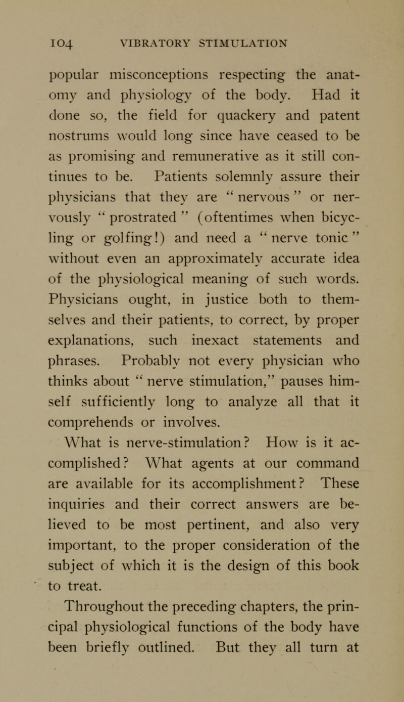 popular misconceptions respecting the anat- omy and physiology of the body. Had it done so, the field for quackery and patent nostrums would long since have ceased to be as promising and remunerative as it still con- tinues to be. Patients solemnly assure their physicians that they are '' nervous  or ner- vously *' prostrated '' (oftentimes when bicyc- ling or golfing!) and need a ''nerve tonic'' without even an approximately accurate idea of the physiological meaning of such words. Physicians ought, in justice both to them- selves and their patients, to correct, by proper explanations, such inexact statements and phrases. Probably not every physician who thinks about '' nerve stimulation,'' pauses him- self sufficiently long to analyze all that it comprehends or involves. What is nerve-stimulation? How is it ac- complished? What agents at our command are available for its accomplishment? These inquiries and their correct answers are be- lieved to be most pertinent, and also very important, to the proper consideration of the subject of which it is the design of this book to treat. Throughout the preceding chapters, the prin- cipal physiological functions of the body have been brieflv outlined. But thev all turn at