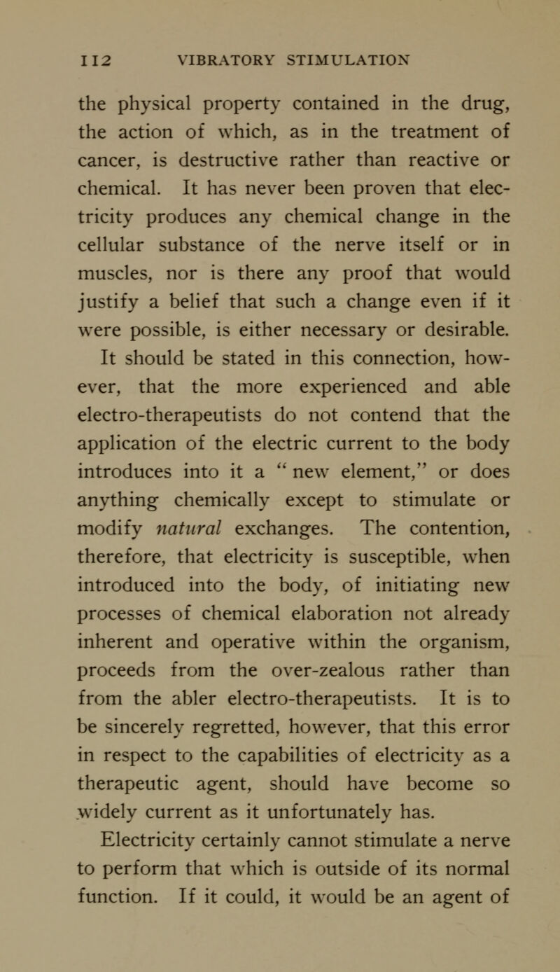 the physical property contained in the drug, the action of which, as in the treatment of cancer, is destructive rather than reactive or chemical. It has never been proven that elec- tricity produces any chemical change in the cellular substance of the nerve itself or in muscles, nor is there any proof that would justify a belief that such a change even if it were possible, is either necessary or desirable. It should be stated in this connection, how- ever, that the more experienced and able electro-therapeutists do not contend that the application of the electric current to the body introduces into it a '' new element,'' or does anything chemically except to stimulate or modify natural exchanges. The contention, therefore, that electricity is susceptible, when introduced into the body, of initiating new processes of chemical elaboration not already inherent and operative within the organism, proceeds from the over-zealous rather than from the abler electro-therapeutists. It is to be sincerely regretted, however, that this error in respect to the capabilities of electricity as a therapeutic agent, should have become so widely current as it unfortunately has. Electricity certainly cannot stimulate a nerve to perform that which is outside of its normal function. If it could, it would be an agent of