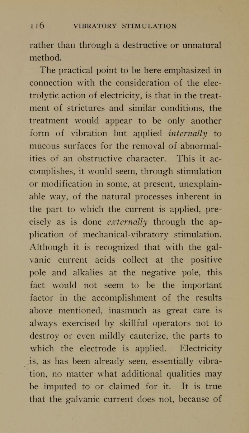 rather than through a destructive or unnatural method. The practical point to be here emphasized in connection with the consideration of the elec- trolytic action of electricity, is that in the treat- ment of strictures and similar conditions, the treatment would appear to be only another form of vibration but applied internally to mucous surfaces for the removal of abnormal- ities of an obstructive character. This it ac- compHshes, it would seem, through stimulation or modification in some, at present, unexplain- able way, of the natural processes inherent in the part to which the current is applied, pre- cisely as is done externally through the ap- plication of mechanical-vibratory stimulation. Although it is recognized that with the gal- vanic current acids collect at the positive pole and alkalies at the negative pole, this fact would not seem to be the important factor in the accomplishment of the results above mentioned, inasmuch as great care is always exercised by skillful operators not to destroy or even mildly cauterize, the parts to which the electrode is applied. Electricity is, as has been already seen, essentially vibra- tion, no matter what additional qualities may be imputed to or claimed for it. It is true that the galvanic current does not, because of