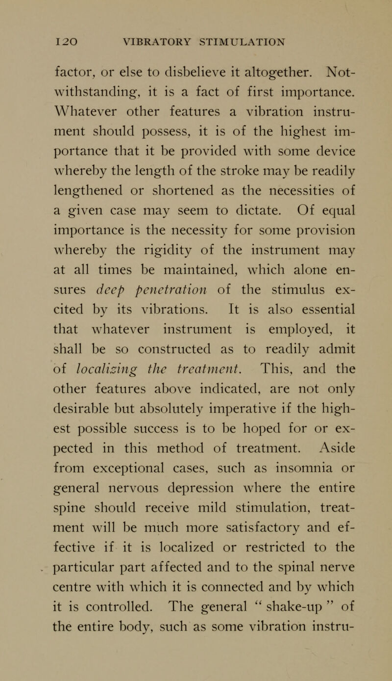 factor, or else to disbelieve it altogether. Not- withstanding, it is a fact of first importance. Whatever other features a vibration instru- ment should possess, it is of the highest im- portance that it be provided with some device whereby the length of the stroke may be readily lengthened or shortened as the necessities of a given case may seem to dictate. Of equal importance is the necessity for some provision whereby the rigidity of the instrument may at all times be maintained, which alone en- sures deep penetration of the stimulus ex- cited by its vibrations. It is also essential that whatever instrument is employed, it shall be so constructed as to readily admit of localizing the treatment. This, and the other features above indicated, are not only desirable but absolutely imperative if the high- est possible success is to be hoped for or ex- pected in this method of treatment. Aside from exceptional cases, such as insomnia or general nervous depression where the entire spine should receive mild stimulation, treat- ment will be much more satisfactory and ef- fective if it is localized or restricted to the particular part affected and to the spinal nerve centre with which it is connected and by which it is controlled. The general '' shake-up '' of the entire body, such as some vibration instru-