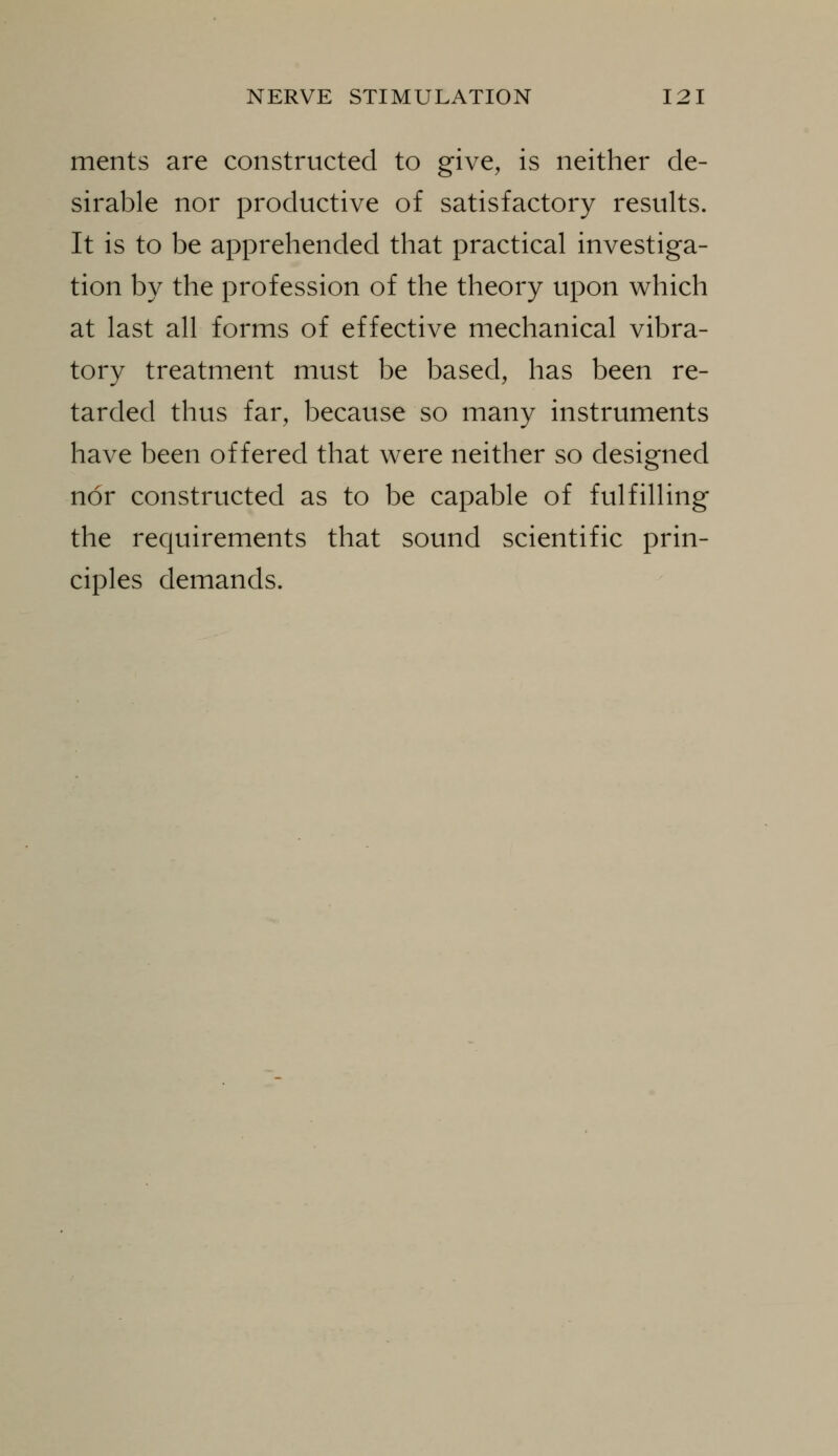 ments are constructed to give, is neither de- sirable nor productive of satisfactory results. It is to be apprehended that practical investiga- tion by the profession of the theory upon which at last all forms of effective mechanical vibra- tory treatment must be based, has been re- tarded thus far, because so many instruments have been offered that were neither so designed nor constructed as to be capable of fulfilling the requirements that sound scientific prin- ciples demands.