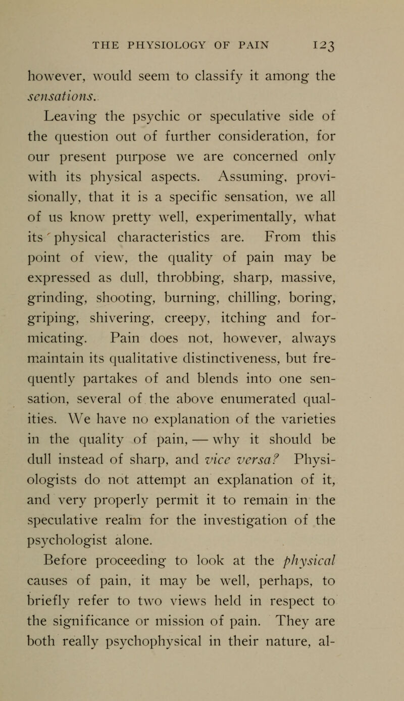 however, would seem to classify it among the sensations. Leaving the psychic or speculative side of the question out of further consideration, for our present purpose we are concerned only with its physical aspects. Assuming, provi- sionally, that it is a specific sensation, we all of us know pretty well, experimentally, what its' physical characteristics are. From this point of view, the quality of pain may be expressed as dull, throbbing, sharp, massive, grinding, shooting, burning, chilling, boring, griping, shivering, creepy, itching and for- micating. Pain does not, however, always m.aintain its qualitative distinctiveness, but fre- quently partakes of and blends into one sen- sation, several of the above enumerated qual- ities. We have no explanation of the varieties in the quality of pain, — why it should be dull instead of sharp, and vice versa f Physi- ologists do not attempt an explanation of it, and very properly permit it to remain in the speculative realm for the investigation of the psychologist alone. Before proceeding to look at the physical causes of pain, it may be well, perhaps, to briefly refer to two views held in respect to the significance or mission of pain. They are both really psychophysical in their nature, al-