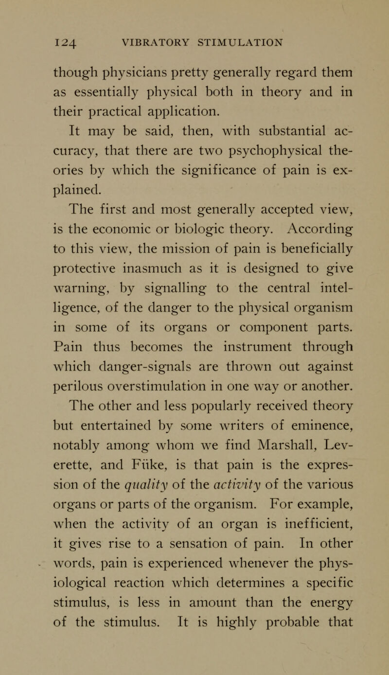 though physicians pretty generally regard them as essentially physical both in theory and in their practical application. It may be said, then, with substantial ac- curacy, that there are two psychophysical the- ories by which the significance of pain is ex- plained. The first and most generally accepted view, is the economic or biologic theory. According to this view, the mission of pain is beneficially protective inasmuch as it is designed to give warning, by signalling to the central intel- ligence, of the danger to the physical organism in some of its organs or component parts. Pain thus becomes the instrument through which danger-signals are thrown out against perilous overstimulation in one way or another. The other and less popularly received theory but entertained by some writers of eminence, notably among whom we find Marshall, Lev- erette, and Fiike, is that pain is the expres- sion of the quality of the activity of the various organs or parts of the organism. For example, when the activity of an organ is inefficient, it gives rise to a sensation of pain. In other words, pain is experienced whenever the phys- iological reaction which determines a specific stimulus, is less in amount than the energy of the stimulus. It is highly probable that