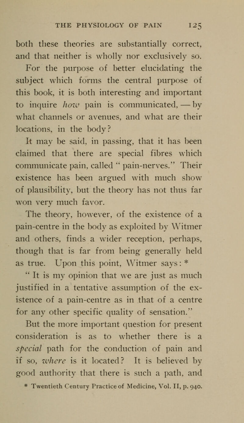 both these theories are substantially correct, and that neither is wholly nor exclusively so. For the purpose of better elucidating the subject which forms the central purpose of this book, it is both interesting and important to inquire hozv pain is communicated, — by what channels or avenues, and what are their locations, in the body? k may be said, in passing, that it has been claimed that there are special fibres which communicate pain, called '' pain-nerves. Their existence has been argued with much show of plausibility, but the theory has not thus far won very much favor. The theory, however, of the existence of a pain-centre in the body as exploited by Witmer and others, finds a wider reception, perhaps, though that is far from being generally held as true. Upon this point, Witmer says: * '' It is my opinion that we are just as much justified in a tentative assumption of the ex- istence of a pain-centre as in that of a centre for any other specific quality of sensation. But the more important question for present consideration is as to whether there is a special path for the conduction of pain and if so, zvhere is it located? It is believed by good authority that there is such a path, and * Twentieth Century Practice of Medicine, Vol. II, p. 940.