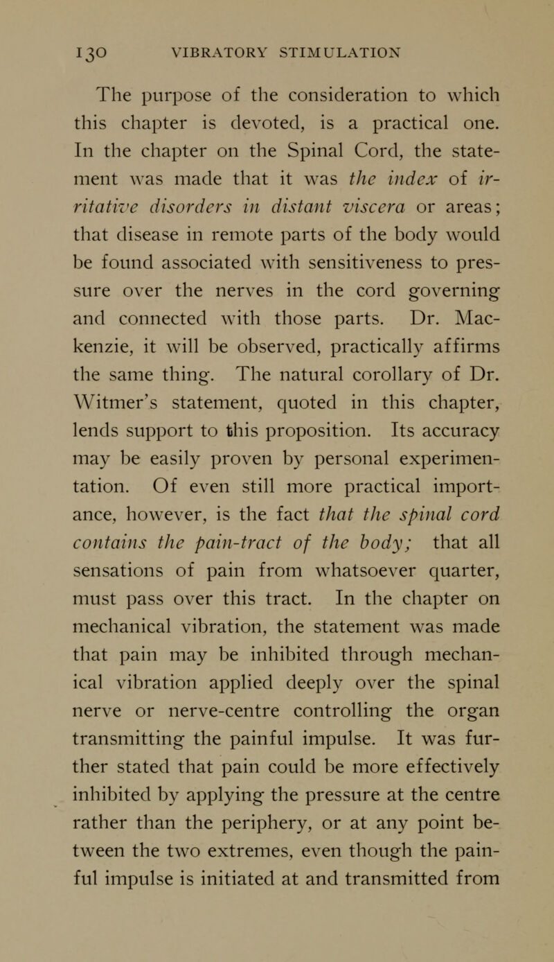 The purpose of the consideration to which this chapter is devoted, is a practical one. In the chapter on the Spinal Cord, the state- ment was made that it was the index of ir- ritative disorders in distant viscera or areas; that disease in remote parts of the body would be found associated with sensitiveness to pres- sure over the nerves in the cord governing and connected with those parts. Dr. Mac- kenzie, it will be observed, practically affirms the same thing. The natural corollary of Dr. Witmer's statement, quoted in this chapter, lends support to this proposition. Its accuracy may be easily proven by personal experimen- tation. Of even still more practical import- ance, however, is the fact that the spinal cord contains the pain-tract of the body; that all sensations of pain from whatsoever quarter, must pass over this tract. In the chapter on mechanical vibration, the statement was made that pain may be inhibited through mechan- ical vibration applied deeply over the spinal nerve or nerve-centre controlling the organ transmitting the painful impulse. It was fur- ther stated that pain could be more effectively inhibited by applying the pressure at the centre rather than the periphery, or at any point be- tween the two extremes, even though the pain- ful impulse is initiated at and transmitted from