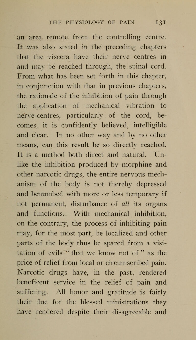 an area remote from the controlling centre. It was also stated in the preceding chapters that the viscera have their nerve centres in and may be reached through, the spinal cord. From what has been set forth in this chapter, in conjunction with that in previous chapters, the rationale of the inhibition of pain through the application of mechanical vibration to n^rve-centres, particularly of the cord, be- comes, it is confidently believed, intelligible and clear. In no other way and by no other means, can this result be so directly reached. It is a method both direct and natural. Un- like the inhibition produced by morphine and other narcotic drugs, the entire nervous mech- anism of the body is not thereby depressed and benumbed with more or less temporary if not permanent, disturbance of all its organs and functions. With mechanical inhibition, on the contrary, the process of inhibiting pain may, for the most part, be localized and other parts of the body thus be spared from a visi- tation of evils '' that we know not of '' as the price of relief from local or circumscribed pain. Narcotic drugs have, in the past, rendered beneficent service in the relief of pain and suffering. All honor and gratitude is fairly their due for the blessed ministrations they have rendered despite their disagreeable and