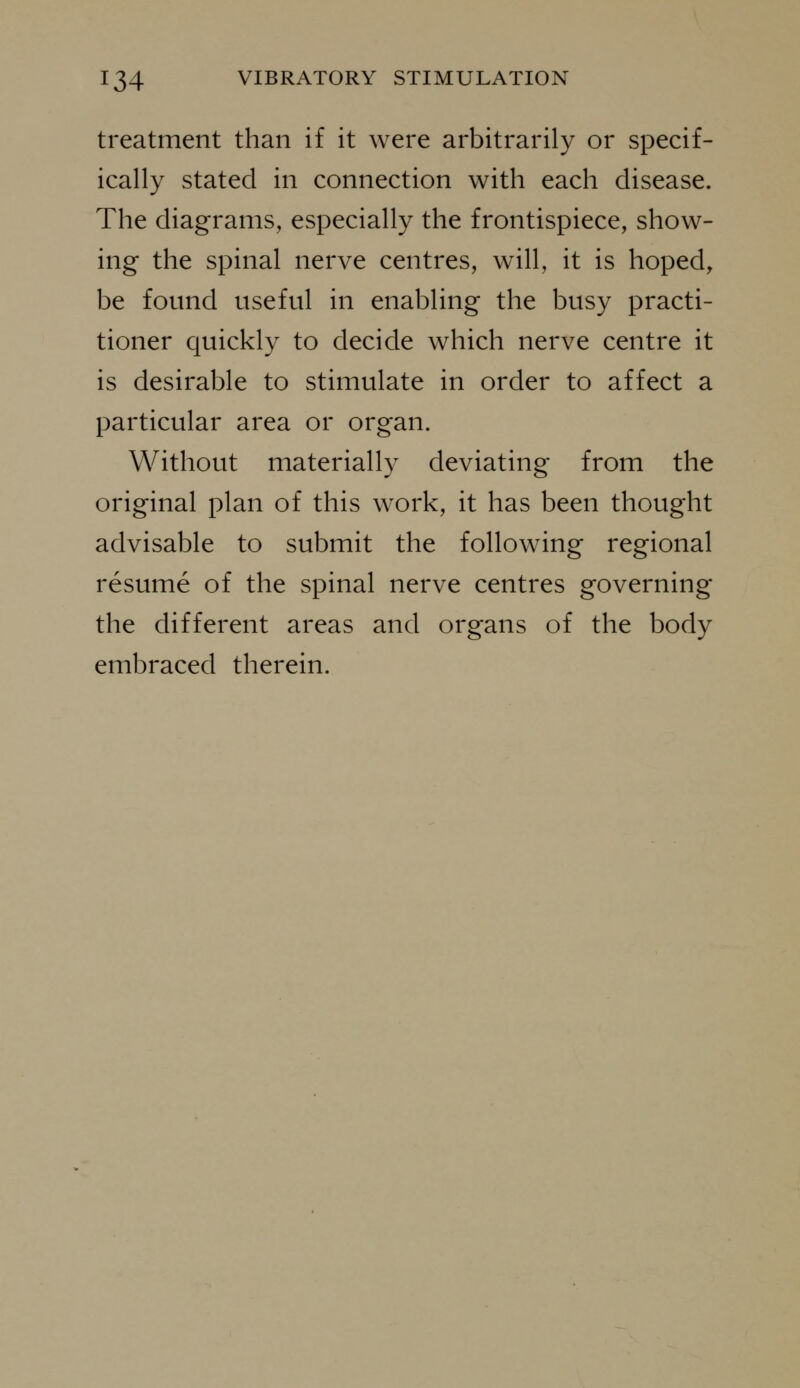 treatment than if it were arbitrarily or specif- ically stated in connection with each disease. The diagrams, especially the frontispiece, show- ing the spinal nerve centres, will, it is hoped, be found useful in enabling the busy practi- tioner quickly to decide which nerve centre it is desirable to stimulate in order to affect a particular area or organ. Without materially deviating from the original plan of this work, it has been thought advisable to submit the following regional resume of the spinal nerve centres governing the different areas and organs of the body embraced therein.